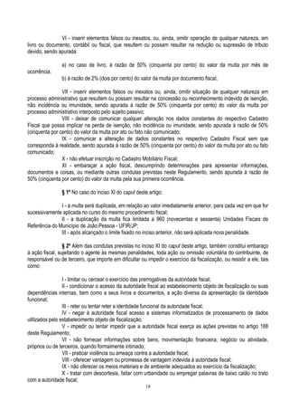 18
VI - inserir elementos falsos ou inexatos, ou, ainda, omitir operação de qualquer natureza, em
livro ou documento, contábil ou fiscal, que resultem ou possam resultar na redução ou supressão de tributo
devido, sendo apurada:
a) no caso de livro, à razão de 50% (cinquenta por cento) do valor da multa por mês de
ocorrência;
b) à razão de 2% (dois por cento) do valor da multa por documento fiscal;
VII - inserir elementos falsos ou inexatos ou, ainda, omitir situação de qualquer natureza em
processo administrativo que resultem ou possam resultar na concessão ou reconhecimento indevido de isenção,
não incidência ou imunidade, sendo apurada à razão de 50% (cinquenta por cento) do valor da multa por
processo administrativo interposto pelo sujeito passivo;
VIII - deixar de comunicar qualquer alteração nos dados constantes do respectivo Cadastro
Fiscal que possa implicar na perda de isenção, não incidência ou imunidade, sendo apurada à razão de 50%
(cinquenta por cento) do valor da multa por ato ou fato não comunicado;
IX - comunicar a alteração de dados constantes no respectivo Cadastro Fiscal sem que
corresponda à realidade, sendo apurada à razão de 50% (cinquenta por cento) do valor da multa por ato ou fato
comunicado;
X - não efetuar inscrição no Cadastro Mobiliário Fiscal;
XI - embaraçar a ação fiscal, descumprindo determinações para apresentar informações,
documentos e coisas, ou mediante outras condutas previstas neste Regulamento, sendo apurada à razão de
50% (cinquenta por cento) do valor da multa pela sua primeira ocorrência.
§ 1º No caso do inciso XI do caput deste artigo:
I - a multa será duplicada, em relação ao valor imediatamente anterior, para cada vez em que for
sucessivamente aplicada no curso do mesmo procedimento fiscal;
II - a duplicação da multa fica limitada a 960 (novecentas e sessenta) Unidades Fiscais de
Referência do Município de João Pessoa - UFIR/JP;
III - após alcançado o limite fixado no inciso anterior, não será aplicada nova penalidade.
§ 2º Além das condutas previstas no inciso XI do caput deste artigo, também constitui embaraço
à ação fiscal, sujeitando o agente às mesmas penalidades, toda ação ou omissão voluntária do contribuinte, de
responsável ou de terceiro, que importe em dificultar ou impedir o exercício da fiscalização, ou resistir a ele, tais
como:
I - limitar ou cercear o exercício das prerrogativas da autoridade fiscal;
II - condicionar o acesso da autoridade fiscal ao estabelecimento objeto de fiscalização ou suas
dependências internas, bem como a seus livros e documentos, a ação diversa da apresentação da identidade
funcional;
III - reter ou tentar reter a identidade funcional da autoridade fiscal;
IV - negar à autoridade fiscal acesso a sistemas informatizados de processamento de dados
utilizados pelo estabelecimento objeto de fiscalização;
V - impedir ou tentar impedir que a autoridade fiscal exerça as ações previstas no artigo 188
deste Regulamento;
VI - não fornecer informações sobre bens, movimentação financeira, negócio ou atividade,
próprios ou de terceiros, quando formalmente intimado;
VII - praticar violência ou ameaça contra a autoridade fiscal;
VIII - oferecer vantagem ou promessa de vantagem indevida à autoridade fiscal;
IX - não oferecer os meios materiais e de ambiente adequados ao exercício da fiscalização;
X - tratar com descortesia, faltar com urbanidade ou empregar palavras de baixo calão no trato
com a autoridade fiscal;
 
