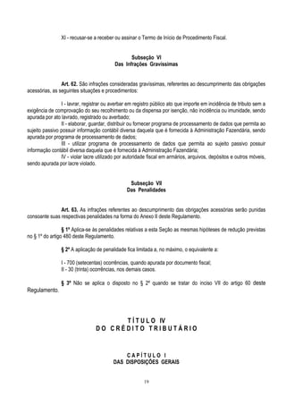 19
XI - recusar-se a receber ou assinar o Termo de Início de Procedimento Fiscal.
Subseção VI
Das Infrações Gravíssimas
Art. 62. São infrações consideradas gravíssimas, referentes ao descumprimento das obrigações
acessórias, as seguintes situações e procedimentos:
I - lavrar, registrar ou averbar em registro público ato que importe em incidência de tributo sem a
exigência de comprovação do seu recolhimento ou da dispensa por isenção, não incidência ou imunidade, sendo
apurada por ato lavrado, registrado ou averbado;
II - elaborar, guardar, distribuir ou fornecer programa de processamento de dados que permita ao
sujeito passivo possuir informação contábil diversa daquela que é fornecida à Administração Fazendária, sendo
apurada por programa de processamento de dados;
III - utilizar programa de processamento de dados que permita ao sujeito passivo possuir
informação contábil diversa daquela que é fornecida à Administração Fazendária;
IV - violar lacre utilizado por autoridade fiscal em armários, arquivos, depósitos e outros móveis,
sendo apurada por lacre violado.
Subseção VII
Das Penalidades
Art. 63. As infrações referentes ao descumprimento das obrigações acessórias serão punidas
consoante suas respectivas penalidades na forma do Anexo II deste Regulamento.
§ 1º Aplica-se às penalidades relativas a esta Seção as mesmas hipóteses de redução previstas
no § 1º do artigo 480 deste Regulamento.
§ 2º A aplicação de penalidade fica limitada a, no máximo, o equivalente a:
I - 700 (setecentas) ocorrências, quando apurada por documento fiscal;
II - 30 (trinta) ocorrências, nos demais casos.
§ 3º Não se aplica o disposto no § 2º quando se tratar do inciso VII do artigo 60 deste
Regulamento.
T Í T U L O IV
D O C R É D I T O T R I B U T Á R I O
C A P Í T U L O I
DAS DISPOSIÇÕES GERAIS
 