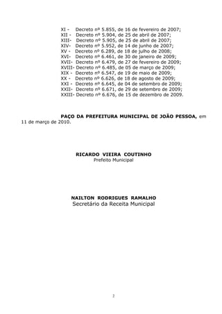 2
XI - Decreto nº 5.855, de 16 de fevereiro de 2007;
XII - Decreto nº 5.904, de 25 de abril de 2007;
XIII- Decreto nº 5.905, de 25 de abril de 2007;
XIV- Decreto nº 5.952, de 14 de junho de 2007;
XV - Decreto nº 6.289, de 18 de julho de 2008;
XVI- Decreto nº 6.461, de 30 de janeiro de 2009;
XVII- Decreto nº 6.479, de 27 de fevereiro de 2009;
XVIII- Decreto nº 6.485, de 05 de março de 2009;
XIX - Decreto nº 6.547, de 19 de maio de 2009;
XX - Decreto nº 6.626, de 18 de agosto de 2009;
XXI - Decreto nº 6.645, de 04 de setembro de 2009;
XXII- Decreto nº 6.671, de 29 de setembro de 2009;
XXIII- Decreto nº 6.676, de 15 de dezembro de 2009.
PAÇO DA PREFEITURA MUNICIPAL DE JOÃO PESSOA, em
11 de março de 2010.
RICARDO VIEIRA COUTINHO
Prefeito Municipal
NAILTON RODRIGUES RAMALHO
Secretário da Receita Municipal
 