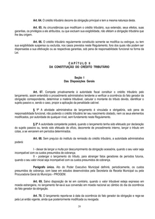 20
Art. 64. O crédito tributário decorre da obrigação principal e tem a mesma natureza desta.
Art. 65. As circunstâncias que modificam o crédito tributário, sua extensão, seus efeitos, suas
garantias, os privilégios a ele atribuídos, ou que excluem sua exigibilidade, não afetam a obrigação tributária que
lhe deu origem.
Art. 66. O crédito tributário regularmente constituído somente se modifica ou extingue, ou tem
sua exigibilidade suspensa ou excluída, nos casos previstos neste Regulamento, fora dos quais não podem ser
dispensadas a sua efetivação ou as respectivas garantias, sob pena de responsabilidade funcional na forma da
Lei.
C A P Í T U L O II
DA CONSTITUIÇÃO DO CRÉDITO TRIBUTÁRIO
Seção I
Das Disposições Gerais
Art. 67. Compete privativamente à autoridade fiscal constituir o crédito tributário pelo
lançamento, assim entendido o procedimento administrativo tendente a verificar a ocorrência do fato gerador da
obrigação correspondente, determinar a matéria tributável, calcular o montante do tributo devido, identificar o
sujeito passivo e, sendo o caso, propor a aplicação da penalidade cabível.
§ 1º A atividade administrativa de lançamento é vinculada e obrigatória, sob pena de
responsabilidade funcional, não podendo o crédito tributário ter seu nascimento obstado, nem os seus elementos
modificados, por autoridade de qualquer nível, sem fundamento neste Regulamento.
§ 2º A autoridade competente poderá, quando o lançamento tenha sido efetuado por declaração
do sujeito passivo ou, tendo sido efetuado de ofício, decorrente de procedimento interno, lançar o tributo em
cotas, a se vencerem em períodos determinados.
Art. 68. Sem prejuízo do instituto da remissão do crédito tributário, a autoridade administrativa
poderá:
I - deixar de lançar a multa por descumprimento da obrigação acessória, quando o seu valor seja
incompatível com os custos presumidos de cobrança;
II - postergar o lançamento do tributo, para abranger fatos geradores de períodos futuros,
quando o seu valor inicial seja incompatível com os custos presumidos de cobrança.
Parágrafo único. Ato do Poder Executivo Municipal definirá, periodicamente, os custos
presumidos de cobrança, com base em estudos desenvolvidos pela Secretaria da Receita Municipal ou pela
Procuradoria Geral do Município - PROGEM.
Art. 69. Salvo disposição de lei em contrário, quando o valor tributável esteja expresso em
moeda estrangeira, no lançamento far-se-á sua conversão em moeda nacional ao câmbio do dia da ocorrência
do fato gerador da obrigação.
Art. 70. O lançamento reporta-se à data da ocorrência do fato gerador da obrigação e rege-se
pela Lei então vigente, ainda que posteriormente modificada ou revogada.
 
