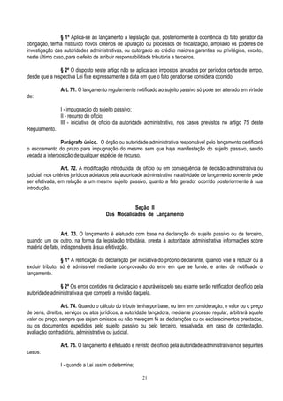 21
§ 1º Aplica-se ao lançamento a legislação que, posteriormente à ocorrência do fato gerador da
obrigação, tenha instituído novos critérios de apuração ou processos de fiscalização, ampliado os poderes de
investigação das autoridades administrativas, ou outorgado ao crédito maiores garantias ou privilégios, exceto,
neste último caso, para o efeito de atribuir responsabilidade tributária a terceiros.
§ 2º O disposto neste artigo não se aplica aos impostos lançados por períodos certos de tempo,
desde que a respectiva Lei fixe expressamente a data em que o fato gerador se considera ocorrido.
Art. 71. O lançamento regularmente notificado ao sujeito passivo só pode ser alterado em virtude
de:
I - impugnação do sujeito passivo;
II - recurso de ofício;
III - iniciativa de ofício da autoridade administrativa, nos casos previstos no artigo 75 deste
Regulamento.
Parágrafo único. O órgão ou autoridade administrativa responsável pelo lançamento certificará
o escoamento do prazo para impugnação do mesmo sem que haja manifestação do sujeito passivo, sendo
vedada a interposição de qualquer espécie de recurso.
Art. 72. A modificação introduzida, de ofício ou em consequência de decisão administrativa ou
judicial, nos critérios jurídicos adotados pela autoridade administrativa na atividade de lançamento somente pode
ser efetivada, em relação a um mesmo sujeito passivo, quanto a fato gerador ocorrido posteriormente à sua
introdução.
Seção II
Das Modalidades de Lançamento
Art. 73. O lançamento é efetuado com base na declaração do sujeito passivo ou de terceiro,
quando um ou outro, na forma da legislação tributária, presta à autoridade administrativa informações sobre
matéria de fato, indispensáveis à sua efetivação.
§ 1º A retificação da declaração por iniciativa do próprio declarante, quando vise a reduzir ou a
excluir tributo, só é admissível mediante comprovação do erro em que se funde, e antes de notificado o
lançamento.
§ 2º Os erros contidos na declaração e apuráveis pelo seu exame serão retificados de ofício pela
autoridade administrativa a que competir a revisão daquela.
Art. 74. Quando o cálculo do tributo tenha por base, ou tem em consideração, o valor ou o preço
de bens, direitos, serviços ou atos jurídicos, a autoridade lançadora, mediante processo regular, arbitrará aquele
valor ou preço, sempre que sejam omissos ou não mereçam fé as declarações ou os esclarecimentos prestados,
ou os documentos expedidos pelo sujeito passivo ou pelo terceiro, ressalvada, em caso de contestação,
avaliação contraditória, administrativa ou judicial.
Art. 75. O lançamento é efetuado e revisto de ofício pela autoridade administrativa nos seguintes
casos:
I - quando a Lei assim o determine;
 
