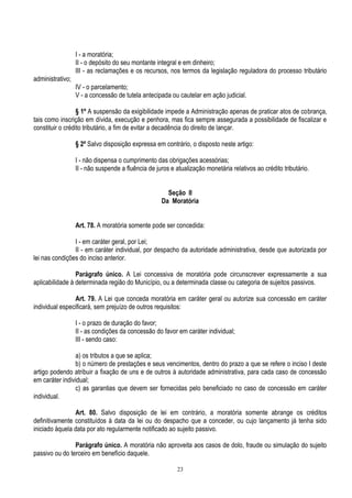 23
I - a moratória;
II - o depósito do seu montante integral e em dinheiro;
III - as reclamações e os recursos, nos termos da legislação reguladora do processo tributário
administrativo;
IV - o parcelamento;
V - a concessão de tutela antecipada ou cautelar em ação judicial.
§ 1º A suspensão da exigibilidade impede a Administração apenas de praticar atos de cobrança,
tais como inscrição em dívida, execução e penhora, mas fica sempre assegurada a possibilidade de fiscalizar e
constituir o crédito tributário, a fim de evitar a decadência do direito de lançar.
§ 2º Salvo disposição expressa em contrário, o disposto neste artigo:
I - não dispensa o cumprimento das obrigações acessórias;
II - não suspende a fluência de juros e atualização monetária relativos ao crédito tributário.
Seção II
Da Moratória
Art. 78. A moratória somente pode ser concedida:
I - em caráter geral, por Lei;
II - em caráter individual, por despacho da autoridade administrativa, desde que autorizada por
lei nas condições do inciso anterior.
Parágrafo único. A Lei concessiva de moratória pode circunscrever expressamente a sua
aplicabilidade à determinada região do Município, ou a determinada classe ou categoria de sujeitos passivos.
Art. 79. A Lei que conceda moratória em caráter geral ou autorize sua concessão em caráter
individual especificará, sem prejuízo de outros requisitos:
I - o prazo de duração do favor;
II - as condições da concessão do favor em caráter individual;
III - sendo caso:
a) os tributos a que se aplica;
b) o número de prestações e seus vencimentos, dentro do prazo a que se refere o inciso I deste
artigo podendo atribuir a fixação de uns e de outros à autoridade administrativa, para cada caso de concessão
em caráter individual;
c) as garantias que devem ser fornecidas pelo beneficiado no caso de concessão em caráter
individual.
Art. 80. Salvo disposição de lei em contrário, a moratória somente abrange os créditos
definitivamente constituídos à data da lei ou do despacho que a conceder, ou cujo lançamento já tenha sido
iniciado àquela data por ato regularmente notificado ao sujeito passivo.
Parágrafo único. A moratória não aproveita aos casos de dolo, fraude ou simulação do sujeito
passivo ou do terceiro em benefício daquele.
 