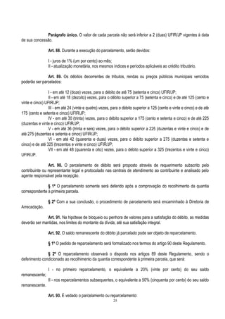 25
Parágrafo único. O valor de cada parcela não será inferior a 2 (duas) UFIR/JP vigentes à data
de sua concessão.
Art. 88. Durante a execução do parcelamento, serão devidos:
I - juros de 1% (um por cento) ao mês;
II - atualização monetária, nos mesmos índices e períodos aplicáveis ao crédito tributário.
Art. 89. Os débitos decorrentes de tributos, rendas ou preços públicos municipais vencidos
poderão ser parcelados:
I - em até 12 (doze) vezes, para o débito de até 75 (setenta e cinco) UFIR/JP;
II - em até 18 (dezoito) vezes, para o débito superior a 75 (setenta e cinco) e de até 125 (cento e
vinte e cinco) UFIR/JP;
III - em até 24 (vinte e quatro) vezes, para o débito superior a 125 (cento e vinte e cinco) e de até
175 (cento e setenta e cinco) UFIR/JP;
IV - em até 30 (trinta) vezes, para o débito superior a 175 (cento e setenta e cinco) e de até 225
(duzentas e vinte e cinco) UFIR/JP;
V - em até 36 (trinta e seis) vezes, para o débito superior a 225 (duzentas e vinte e cinco) e de
até 275 (duzentas e setenta e cinco) UFIR/JP;
VI - em até 42 (quarenta e duas) vezes, para o débito superior a 275 (duzentas e setenta e
cinco) e de até 325 (trezentos e vinte e cinco) UFIR/JP;
VII - em até 48 (quarenta e oito) vezes, para o débito superior a 325 (trezentos e vinte e cinco)
UFIR/JP.
Art. 90. O parcelamento de débito será proposto através de requerimento subscrito pelo
contribuinte ou representante legal e protocolado nas centrais de atendimento ao contribuinte e analisado pelo
agente responsável pela recepção.
§ 1º O parcelamento somente será deferido após a comprovação do recolhimento da quantia
correspondente à primeira parcela.
§ 2º Com a sua conclusão, o procedimento de parcelamento será encaminhado à Diretoria de
Arrecadação.
Art. 91. Na hipótese de bloqueio ou penhora de valores para a satisfação do débito, as medidas
deverão ser mantidas, nos limites do montante da dívida, até sua satisfação integral.
Art. 92. O saldo remanescente do débito já parcelado pode ser objeto de reparcelamento.
§ 1º O pedido de reparcelamento será formalizado nos termos do artigo 90 deste Regulamento.
§ 2º O reparcelamento observará o disposto nos artigos 89 deste Regulamento, sendo o
deferimento condicionado ao recolhimento da quantia correspondente à primeira parcela, que será:
I - no primeiro reparcelamento, o equivalente a 20% (vinte por cento) do seu saldo
remanescente;
II - nos reparcelamentos subsequentes, o equivalente a 50% (cinquenta por cento) do seu saldo
remanescente.
Art. 93. É vedado o parcelamento ou reparcelamento:
 