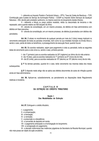 26
I - referente ao Imposto Predial e Territorial Urbano – IPTU, Taxa de Coleta de Resíduos – TCR,
Contribuição para Custeio do Serviço de Iluminação Pública – COSIP ou Imposto Sobre Serviços de Qualquer
Natureza – ISS, devido pelo prestador autônomo, no mesmo exercício do lançamento destes tributos;
II - referente a tributo ou preço público recebido, retido ou descontado de terceiros e não
repassado, salvo quando relativo ao ISS lançado de ofício;
III - através da consolidação, em um mesmo processo, de débitos em fase administrativa com
débitos em fase executiva;
IV - através da consolidação, em um mesmo processo, de débitos já parcelados com débitos não
parcelados.
Art. 94. O atraso no recolhimento de qualquer parcela por mais de 2 (dois) meses implicará no
vencimento antecipado de todas as parcelas vincendas, bem como na sua imediata inscrição na Dívida Ativa e,
sendo o caso, perda de todos os benefícios, e prosseguimento da execução fiscal, quando houver.
Art. 95. Os acordos realizados, sejam para pagamento à vista ou parcelado, terão as seguintes
datas de vencimento para a cota única ou, sendo o caso, primeira parcela:
I - dia 1º (primeiro) para os acordos realizados do 20º (vigésimo) ao último dia do mês anterior;
II - dia 10 (dez), para os acordos realizados do 1º (primeiro) ao 9º (nono) dia do mês;
III - dia 20 (vinte), para os acordos realizados do 10º (décimo) ao 19º (décimo nono) dia do mês.
§ 1º As demais parcelas, quando for o caso, terão vencimento nas mesmas datas dos meses
subsequentes.
§ 2º O disposto neste artigo não se aplica aos débitos decorrentes de autos de infração quando
ainda em fase administrativa.
Art. 96. Aplicam-se, subsidiariamente, ao parcelamento as disposições deste Regulamento
relativas à moratória.
C A P Í T U L O IV
DA EXTINÇÃO DO CRÉDITO TRIBUTÁRIO
Seção I
Das Modalidades de Extinção
Art. 97. Extinguem o crédito tributário:
I - o pagamento;
II - a compensação;
III - a transação;
IV - a remissão;
V - a prescrição e a decadência;
VI - a conversão de depósito em renda;
VII - o pagamento antecipado e a homologação do lançamento;
VIII - a consignação em pagamento;
IX - a decisão irreformável das instâncias julgadoras da Secretaria da Receita Municipal, quando
não mais possa ser objeto de ação anulatória;
 
