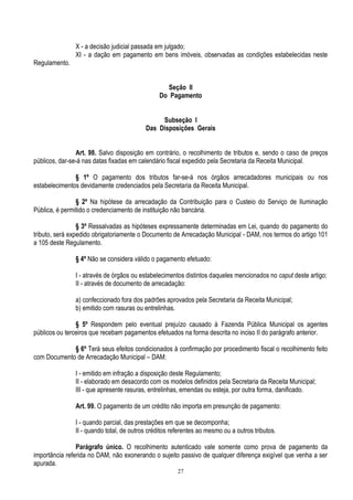 27
X - a decisão judicial passada em julgado;
XI - a dação em pagamento em bens imóveis, observadas as condições estabelecidas neste
Regulamento.
Seção II
Do Pagamento
Subseção I
Das Disposições Gerais
Art. 98. Salvo disposição em contrário, o recolhimento de tributos e, sendo o caso de preços
públicos, dar-se-á nas datas fixadas em calendário fiscal expedido pela Secretaria da Receita Municipal.
§ 1º O pagamento dos tributos far-se-á nos órgãos arrecadadores municipais ou nos
estabelecimentos devidamente credenciados pela Secretaria da Receita Municipal.
§ 2º Na hipótese da arrecadação da Contribuição para o Custeio do Serviço de Iluminação
Pública, é permitido o credenciamento de instituição não bancária.
§ 3º Ressalvadas as hipóteses expressamente determinadas em Lei, quando do pagamento do
tributo, será expedido obrigatoriamente o Documento de Arrecadação Municipal - DAM, nos termos do artigo 101
a 105 deste Regulamento.
§ 4º Não se considera válido o pagamento efetuado:
I - através de órgãos ou estabelecimentos distintos daqueles mencionados no caput deste artigo;
II - através de documento de arrecadação:
a) confeccionado fora dos padrões aprovados pela Secretaria da Receita Municipal;
b) emitido com rasuras ou entrelinhas.
§ 5º Respondem pelo eventual prejuízo causado à Fazenda Pública Municipal os agentes
públicos ou terceiros que recebam pagamentos efetuados na forma descrita no inciso II do parágrafo anterior.
§ 6º Terá seus efeitos condicionados à confirmação por procedimento fiscal o recolhimento feito
com Documento de Arrecadação Municipal – DAM:
I - emitido em infração a disposição deste Regulamento;
II - elaborado em desacordo com os modelos definidos pela Secretaria da Receita Municipal;
III - que apresente rasuras, entrelinhas, emendas ou esteja, por outra forma, danificado.
Art. 99. O pagamento de um crédito não importa em presunção de pagamento:
I - quando parcial, das prestações em que se decomponha;
II - quando total, de outros créditos referentes ao mesmo ou a outros tributos.
Parágrafo único. O recolhimento autenticado vale somente como prova de pagamento da
importância referida no DAM, não exonerando o sujeito passivo de qualquer diferença exigível que venha a ser
apurada.
 