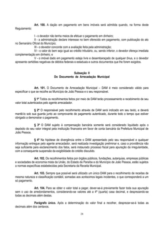 28
Art. 100. A dação em pagamento em bens imóveis será admitida quando, na forma deste
Regulamento:
I - o devedor não tenha meios de efetuar o pagamento em dinheiro;
II - a administração declare interesse no bem oferecido em pagamento, com publicação do ato
no Semanário Oficial do Município;
III - o devedor concorde com a avaliação feita pela administração;
IV - o valor do bem seja igual ao crédito tributário, ou, sendo inferior, o devedor ofereça imediata
complementação em dinheiro; e
V - o imóvel dado em pagamento esteja livre e desembaraçado de qualquer ônus, e o devedor
apresente certidões negativas de débitos federais e estaduais e outros documentos que lhe forem exigidos.
Subseção II
Do Documento de Arrecadação Municipal
Art. 101. O Documento de Arrecadação Municipal – DAM é meio considerado válido para
especificar o que se recolhe ao Município de João Pessoa e o seu responsável.
§ 1º Todos os recolhimentos feitos por meio de DAM terão processamento e recebimento de seu
valor total autenticados pelo agente arrecadador.
§ 2º O responsável pelo recolhimento através de DAM será indicado em seu texto, e deverá
mantê-lo sob sua guarda junto ao comprovante de pagamento autenticado, durante todo o tempo que estiver
obrigado a demonstrar o pagamento.
§ 3º O DAM sujeito à compensação bancária somente será considerado liquidado após o
depósito do seu valor integral pela instituição financeira em favor de conta bancária da Prefeitura Municipal de
João Pessoa.
§ 4º Na hipótese de divergência entre o DAM apresentado pelo seu responsável e qualquer
informação entregue pelo agente arrecadador, será realizada investigação preliminar e, caso a providência não
seja suficiente para esclarecimento dos fatos, será instaurado processo fiscal para apuração da irregularidade,
com a consequente suspensão da exigibilidade do crédito discutido.
Art. 102. Os recolhimentos feitos por órgãos públicos, fundações, autarquias, empresas públicas
e sociedades de economia mista da União, do Estado da Paraíba e do Município de João Pessoa, estão sujeitos
a normas específicas estabelecidas pela Secretaria da Receita Municipal.
Art. 103. Sempre que possível será utilizado um único DAM para o recolhimento de receitas de
mesma natureza e classificação contábil, somadas aos acréscimos legais incidentes, o que corresponderá a um
só pagamento.
Art. 104. Para se obter o valor total a pagar, dever-se-á previamente fazer toda sua apuração
sem o uso de arredondamentos, considerando-se valores até a 4ª (quarta) casa decimal, e desprezando-se
todas as decimais além destas.
Parágrafo único. Após a determinação do valor final a recolher, desprezar-se-á todas as
decimais além dos centavos.
 