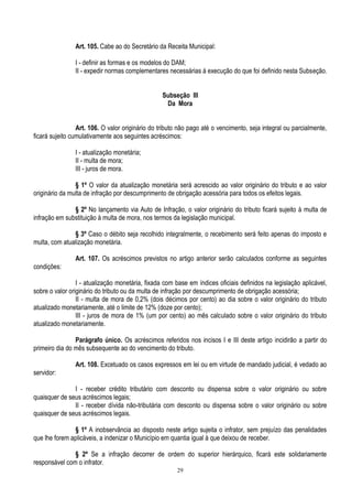 29
Art. 105. Cabe ao do Secretário da Receita Municipal:
I - definir as formas e os modelos do DAM;
II - expedir normas complementares necessárias à execução do que foi definido nesta Subseção.
Subseção III
Da Mora
Art. 106. O valor originário do tributo não pago até o vencimento, seja integral ou parcialmente,
ficará sujeito cumulativamente aos seguintes acréscimos:
I - atualização monetária;
II - multa de mora;
III - juros de mora.
§ 1º O valor da atualização monetária será acrescido ao valor originário do tributo e ao valor
originário da multa de infração por descumprimento de obrigação acessória para todos os efeitos legais.
§ 2º No lançamento via Auto de Infração, o valor originário do tributo ficará sujeito à multa de
infração em substituição à multa de mora, nos termos da legislação municipal.
§ 3º Caso o débito seja recolhido integralmente, o recebimento será feito apenas do imposto e
multa, com atualização monetária.
Art. 107. Os acréscimos previstos no artigo anterior serão calculados conforme as seguintes
condições:
I - atualização monetária, fixada com base em índices oficiais definidos na legislação aplicável,
sobre o valor originário do tributo ou da multa de infração por descumprimento de obrigação acessória;
II - multa de mora de 0,2% (dois décimos por cento) ao dia sobre o valor originário do tributo
atualizado monetariamente, até o limite de 12% (doze por cento);
III - juros de mora de 1% (um por cento) ao mês calculado sobre o valor originário do tributo
atualizado monetariamente.
Parágrafo único. Os acréscimos referidos nos incisos I e III deste artigo incidirão a partir do
primeiro dia do mês subsequente ao do vencimento do tributo.
Art. 108. Excetuado os casos expressos em lei ou em virtude de mandado judicial, é vedado ao
servidor:
I - receber crédito tributário com desconto ou dispensa sobre o valor originário ou sobre
quaisquer de seus acréscimos legais;
II - receber dívida não-tributária com desconto ou dispensa sobre o valor originário ou sobre
quaisquer de seus acréscimos legais.
§ 1º A inobservância ao disposto neste artigo sujeita o infrator, sem prejuízo das penalidades
que lhe forem aplicáveis, a indenizar o Município em quantia igual à que deixou de receber.
§ 2º Se a infração decorrer de ordem do superior hierárquico, ficará este solidariamente
responsável com o infrator.
 