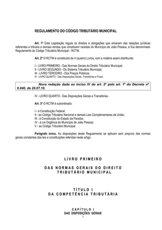 3
REGULAMENTO DO CÓDIGO TRIBUTÁRIO MUNICIPAL
Art. 1º Esta Legislação regula os direitos e obrigações que emanam das relações jurídicas
referentes a tributos e demais rendas que constituem receitas do Município de João Pessoa, e fica denominado
Regulamento do Código Tributário Municipal - RCTM.
Art. 2º O RCTM é constituído de 4 (quatro) Livros, com a matéria assim distribuída:
I - LIVRO PRIMEIRO - Das Normas Gerais do Direito Tributário Municipal;
II - LIVRO SEGUNDO - Do Sistema Tributário Municipal;
III - LIVRO TERCEIRO - Dos Preços Públicos;
IV - LIVRO QUARTO - Das Disposições Gerais, Transitórias e Finais.
Nova redação dada ao inciso IV do art. 2º pelo art. 1º do Decreto nº
6.940, de 20.07.10.
IV - LIVRO QUARTO - Das Disposições Gerais e Transitórias.
Art. 3º O RCTM é subordinado:
I - à Constituição Federal;
II - ao Código Tributário Nacional e demais Leis Complementares da União;
III - à Constituição do Estado da Paraíba;
IV - à Lei Orgânica do Município de João Pessoa;
V - ao Código Tributário Municipal.
Parágrafo único. As disposições deste Regulamento se aplicam sem prejuízo das normas
gerais constantes das leis e constituições referidas neste artigo.
L I V R O P R I M E I R O
D A S N O R M A S G E R A I S D O D I R E I T O
T R I B U T Á R I O M U N I C I P A L
T Í T U L O I
D A C O M P E T Ê N C I A T R I B U T Á R I A
C A P Í T U L O I
DAS DISPOSIÇÕES GERAIS
 