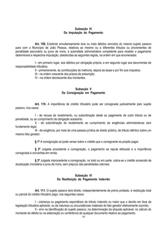 30
Subseção IV
Da Imputação do Pagamento
Art. 109. Existindo simultaneamente dois ou mais débitos vencidos do mesmo sujeito passivo
para com o Município de João Pessoa, relativos ao mesmo ou a diferentes tributos ou provenientes de
penalidade pecuniária ou juros de mora, a autoridade administrativa competente para receber o pagamento
determinará a respectiva imputação, obedecidas as seguintes regras, na ordem em que enumeradas:
I - em primeiro lugar, aos débitos por obrigação própria, e em segundo lugar aos decorrentes de
responsabilidade tributária;
II - primeiramente, às contribuições de melhoria, depois às taxas e por fim aos impostos;
III - na ordem crescente dos prazos de prescrição;
IV - na ordem decrescente dos montantes.
Subseção V
Da Consignação em Pagamento
Art. 110. A importância de crédito tributário pode ser consignada judicialmente pelo sujeito
passivo, nos casos:
I - de recusa de recebimento, ou subordinação deste ao pagamento de outro tributo ou de
penalidade, ou ao cumprimento de obrigação acessória;
II - de subordinação do recebimento ao cumprimento de exigências administrativas sem
fundamento legal;
III - de exigência, por mais de uma pessoa jurídica de direito público, de tributo idêntico sobre um
mesmo fato gerador.
§ 1º A consignação só pode versar sobre o crédito que o consignante se propõe pagar.
§ 2º Julgada procedente a consignação, o pagamento se reputa efetuado e a importância
consignada é convertida em renda.
§ 3º Julgada improcedente a consignação, no todo ou em parte, cobra-se o crédito acrescido de
atualização monetária e juros de mora, sem prejuízo das penalidades cabíveis.
Subseção VI
Da Restituição do Pagamento Indevido
Art. 111. O sujeito passivo terá direito, independentemente de prévio protesto, à restituição total
ou parcial do crédito tributário pago, nos seguintes casos:
I - cobrança ou pagamento espontâneo de tributo indevido ou maior que o devido em face da
legislação tributária aplicável, ou da natureza ou circunstâncias materiais do fato gerador efetivamente ocorrido;
II - erro na identificação do sujeito passivo, na determinação da alíquota aplicável, no cálculo do
montante do débito ou na elaboração ou conferência de qualquer documento relativo ao pagamento;
 