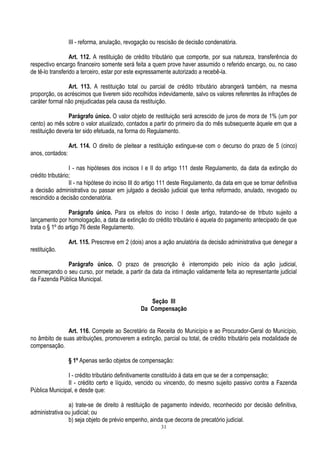 31
III - reforma, anulação, revogação ou rescisão de decisão condenatória.
Art. 112. A restituição de crédito tributário que comporte, por sua natureza, transferência do
respectivo encargo financeiro somente será feita a quem prove haver assumido o referido encargo, ou, no caso
de tê-lo transferido a terceiro, estar por este expressamente autorizado a recebê-la.
Art. 113. A restituição total ou parcial de crédito tributário abrangerá também, na mesma
proporção, os acréscimos que tiverem sido recolhidos indevidamente, salvo os valores referentes às infrações de
caráter formal não prejudicadas pela causa da restituição.
Parágrafo único. O valor objeto de restituição será acrescido de juros de mora de 1% (um por
cento) ao mês sobre o valor atualizado, contados a partir do primeiro dia do mês subsequente àquele em que a
restituição deveria ter sido efetuada, na forma do Regulamento.
Art. 114. O direito de pleitear a restituição extingue-se com o decurso do prazo de 5 (cinco)
anos, contados:
I - nas hipóteses dos incisos I e II do artigo 111 deste Regulamento, da data da extinção do
crédito tributário;
II - na hipótese do inciso III do artigo 111 deste Regulamento, da data em que se tornar definitiva
a decisão administrativa ou passar em julgado a decisão judicial que tenha reformado, anulado, revogado ou
rescindido a decisão condenatória.
Parágrafo único. Para os efeitos do inciso I deste artigo, tratando-se de tributo sujeito a
lançamento por homologação, a data da extinção do crédito tributário é aquela do pagamento antecipado de que
trata o § 1º do artigo 76 deste Regulamento.
Art. 115. Prescreve em 2 (dois) anos a ação anulatória da decisão administrativa que denegar a
restituição.
Parágrafo único. O prazo de prescrição é interrompido pelo início da ação judicial,
recomeçando o seu curso, por metade, a partir da data da intimação validamente feita ao representante judicial
da Fazenda Pública Municipal.
Seção III
Da Compensação
Art. 116. Compete ao Secretário da Receita do Município e ao Procurador-Geral do Município,
no âmbito de suas atribuições, promoverem a extinção, parcial ou total, de crédito tributário pela modalidade de
compensação.
§ 1º Apenas serão objetos de compensação:
I - crédito tributário definitivamente constituído à data em que se der a compensação;
II - crédito certo e líquido, vencido ou vincendo, do mesmo sujeito passivo contra a Fazenda
Pública Municipal, e desde que:
a) trate-se de direito à restituição de pagamento indevido, reconhecido por decisão definitiva,
administrativa ou judicial; ou
b) seja objeto de prévio empenho, ainda que decorra de precatório judicial.
 