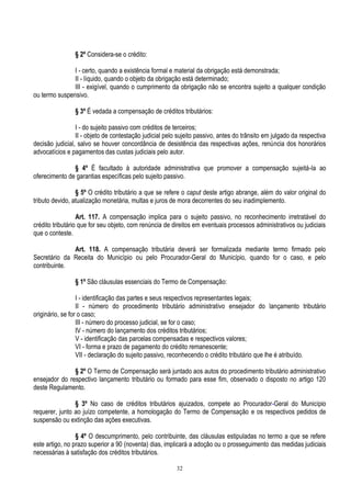 32
§ 2º Considera-se o crédito:
I - certo, quando a existência formal e material da obrigação está demonstrada;
II - líquido, quando o objeto da obrigação está determinado;
III - exigível, quando o cumprimento da obrigação não se encontra sujeito a qualquer condição
ou termo suspensivo.
§ 3º É vedada a compensação de créditos tributários:
I - do sujeito passivo com créditos de terceiros;
II - objeto de contestação judicial pelo sujeito passivo, antes do trânsito em julgado da respectiva
decisão judicial, salvo se houver concordância de desistência das respectivas ações, renúncia dos honorários
advocatícios e pagamentos das custas judiciais pelo autor.
§ 4º É facultado à autoridade administrativa que promover a compensação sujeitá-la ao
oferecimento de garantias específicas pelo sujeito passivo.
§ 5º O crédito tributário a que se refere o caput deste artigo abrange, além do valor original do
tributo devido, atualização monetária, multas e juros de mora decorrentes do seu inadimplemento.
Art. 117. A compensação implica para o sujeito passivo, no reconhecimento irretratável do
crédito tributário que for seu objeto, com renúncia de direitos em eventuais processos administrativos ou judiciais
que o conteste.
Art. 118. A compensação tributária deverá ser formalizada mediante termo firmado pelo
Secretário da Receita do Município ou pelo Procurador-Geral do Município, quando for o caso, e pelo
contribuinte.
§ 1º São cláusulas essenciais do Termo de Compensação:
I - identificação das partes e seus respectivos representantes legais;
II - número do procedimento tributário administrativo ensejador do lançamento tributário
originário, se for o caso;
III - número do processo judicial, se for o caso;
IV - número do lançamento dos créditos tributários;
V - identificação das parcelas compensadas e respectivos valores;
VI - forma e prazo de pagamento do crédito remanescente;
VII - declaração do sujeito passivo, reconhecendo o crédito tributário que lhe é atribuído.
§ 2º O Termo de Compensação será juntado aos autos do procedimento tributário administrativo
ensejador do respectivo lançamento tributário ou formado para esse fim, observado o disposto no artigo 120
deste Regulamento.
§ 3º No caso de créditos tributários ajuizados, compete ao Procurador-Geral do Município
requerer, junto ao juízo competente, a homologação do Termo de Compensação e os respectivos pedidos de
suspensão ou extinção das ações executivas.
§ 4º O descumprimento, pelo contribuinte, das cláusulas estipuladas no termo a que se refere
este artigo, no prazo superior a 90 (noventa) dias, implicará a adoção ou o prosseguimento das medidas judiciais
necessárias à satisfação dos créditos tributários.
 
