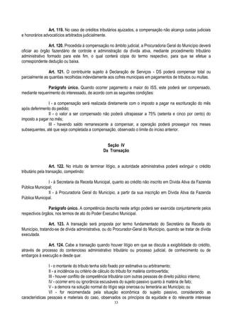 33
Art. 119. No caso de créditos tributários ajuizados, a compensação não alcança custas judiciais
e honorários advocatícios arbitrados judicialmente.
Art. 120. Procedida à compensação no âmbito judicial, a Procuradoria Geral do Município deverá
oficiar ao órgão fazendário de controle e administração da dívida ativa, mediante procedimento tributário
administrativo formado para este fim, o qual conterá cópia do termo respectivo, para que se efetue a
correspondente dedução ou baixa.
Art. 121. O contribuinte sujeito à Declaração de Serviços - DS poderá compensar total ou
parcialmente as quantias recolhidas indevidamente aos cofres municipais em pagamentos de tributos ou multas.
Parágrafo único. Quando ocorrer pagamento a maior do ISS, este poderá ser compensado,
mediante requerimento do interessado, de acordo com as seguintes condições:
I - a compensação será realizada diretamente com o imposto a pagar na escrituração do mês
após deferimento do pedido;
II - o valor a ser compensado não poderá ultrapassar a 75% (setenta e cinco por cento) do
imposto a pagar no mês;
III - havendo saldo remanescente a compensar, a operação poderá prosseguir nos meses
subsequentes, até que seja completada a compensação, observado o limite do inciso anterior.
Seção IV
Da Transação
Art. 122. No intuito de terminar litígio, a autoridade administrativa poderá extinguir o crédito
tributário pela transação, competindo:
I - à Secretaria da Receita Municipal, quanto ao crédito não inscrito em Dívida Ativa da Fazenda
Pública Municipal;
II - à Procuradoria Geral do Município, a partir da sua inscrição em Dívida Ativa da Fazenda
Pública Municipal.
Parágrafo único. A competência descrita neste artigo poderá ser exercida conjuntamente pelos
respectivos órgãos, nos termos de ato do Poder Executivo Municipal.
Art. 123. A transação será proposta por termo fundamentado do Secretário da Receita do
Município, tratando-se de dívida administrativa, ou do Procurador-Geral do Município, quando se tratar de dívida
executada.
Art. 124. Cabe a transação quando houver litígio em que se discuta a exigibilidade do crédito,
através de processo do contencioso administrativo tributário ou processo judicial, de conhecimento ou de
embargos à execução e desde que:
I - o montante do tributo tenha sido fixado por estimativa ou arbitramento;
II - a incidência ou critério de cálculo do tributo for matéria controvertida;
III - houver conflito de competência tributária com outras pessoas de direito público interno;
IV - ocorrer erro ou ignorância escusáveis do sujeito passivo quanto à matéria de fato;
V - a demora na solução normal do litígio seja onerosa ou temerária ao Município; ou
VI - for recomendada pela situação econômica do sujeito passivo, considerando as
características pessoais e materiais do caso, observados os princípios da equidade e do relevante interesse
 