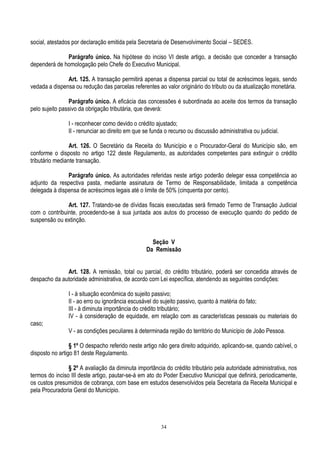 34
social, atestados por declaração emitida pela Secretaria de Desenvolvimento Social – SEDES.
Parágrafo único. Na hipótese do inciso VI deste artigo, a decisão que conceder a transação
dependerá de homologação pelo Chefe do Executivo Municipal.
Art. 125. A transação permitirá apenas a dispensa parcial ou total de acréscimos legais, sendo
vedada a dispensa ou redução das parcelas referentes ao valor originário do tributo ou da atualização monetária.
Parágrafo único. A eficácia das concessões é subordinada ao aceite dos termos da transação
pelo sujeito passivo da obrigação tributária, que deverá:
I - reconhecer como devido o crédito ajustado;
II - renunciar ao direito em que se funda o recurso ou discussão administrativa ou judicial.
Art. 126. O Secretário da Receita do Município e o Procurador-Geral do Município são, em
conforme o disposto no artigo 122 deste Regulamento, as autoridades competentes para extinguir o crédito
tributário mediante transação.
Parágrafo único. As autoridades referidas neste artigo poderão delegar essa competência ao
adjunto da respectiva pasta, mediante assinatura de Termo de Responsabilidade, limitada a competência
delegada à dispensa de acréscimos legais até o limite de 50% (cinquenta por cento).
Art. 127. Tratando-se de dívidas fiscais executadas será firmado Termo de Transação Judicial
com o contribuinte, procedendo-se à sua juntada aos autos do processo de execução quando do pedido de
suspensão ou extinção.
Seção V
Da Remissão
Art. 128. A remissão, total ou parcial, do crédito tributário, poderá ser concedida através de
despacho da autoridade administrativa, de acordo com Lei específica, atendendo as seguintes condições:
I - à situação econômica do sujeito passivo;
II - ao erro ou ignorância escusável do sujeito passivo, quanto à matéria do fato;
III - à diminuta importância do crédito tributário;
IV - à consideração de equidade, em relação com as características pessoais ou materiais do
caso;
V - as condições peculiares à determinada região do território do Município de João Pessoa.
§ 1º O despacho referido neste artigo não gera direito adquirido, aplicando-se, quando cabível, o
disposto no artigo 81 deste Regulamento.
§ 2º A avaliação da diminuta importância do crédito tributário pela autoridade administrativa, nos
termos do inciso III deste artigo, pautar-se-á em ato do Poder Executivo Municipal que definirá, periodicamente,
os custos presumidos de cobrança, com base em estudos desenvolvidos pela Secretaria da Receita Municipal e
pela Procuradoria Geral do Município.
 