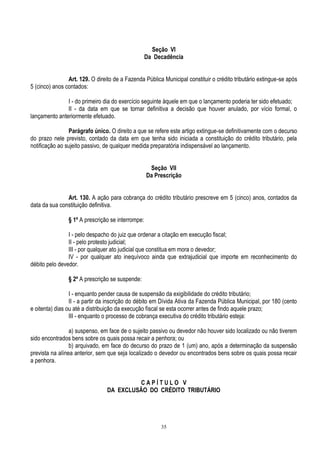 35
Seção VI
Da Decadência
Art. 129. O direito de a Fazenda Pública Municipal constituir o crédito tributário extingue-se após
5 (cinco) anos contados:
I - do primeiro dia do exercício seguinte àquele em que o lançamento poderia ter sido efetuado;
II - da data em que se tornar definitiva a decisão que houver anulado, por vício formal, o
lançamento anteriormente efetuado.
Parágrafo único. O direito a que se refere este artigo extingue-se definitivamente com o decurso
do prazo nele previsto, contado da data em que tenha sido iniciada a constituição do crédito tributário, pela
notificação ao sujeito passivo, de qualquer medida preparatória indispensável ao lançamento.
Seção VII
Da Prescrição
Art. 130. A ação para cobrança do crédito tributário prescreve em 5 (cinco) anos, contados da
data da sua constituição definitiva.
§ 1º A prescrição se interrompe:
I - pelo despacho do juiz que ordenar a citação em execução fiscal;
II - pelo protesto judicial;
III - por qualquer ato judicial que constitua em mora o devedor;
IV - por qualquer ato inequívoco ainda que extrajudicial que importe em reconhecimento do
débito pelo devedor.
§ 2º A prescrição se suspende:
I - enquanto pender causa de suspensão da exigibilidade do crédito tributário;
II - a partir da inscrição do débito em Dívida Ativa da Fazenda Pública Municipal, por 180 (cento
e oitenta) dias ou até a distribuição da execução fiscal se esta ocorrer antes de findo aquele prazo;
III - enquanto o processo de cobrança executiva do crédito tributário esteja:
a) suspenso, em face de o sujeito passivo ou devedor não houver sido localizado ou não tiverem
sido encontrados bens sobre os quais possa recair a penhora; ou
b) arquivado, em face do decurso do prazo de 1 (um) ano, após a determinação da suspensão
prevista na alínea anterior, sem que seja localizado o devedor ou encontrados bens sobre os quais possa recair
a penhora.
C A P Í T U L O V
DA EXCLUSÃO DO CRÉDITO TRIBUTÁRIO
 