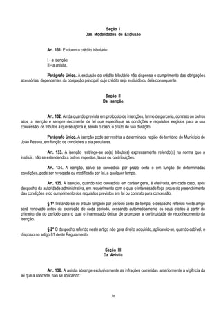 36
Seção I
Das Modalidades de Exclusão
Art. 131. Excluem o crédito tributário:
I - a isenção;
II - a anistia.
Parágrafo único. A exclusão do crédito tributário não dispensa o cumprimento das obrigações
acessórias, dependentes da obrigação principal, cujo crédito seja excluído ou dela consequente.
Seção II
Da Isenção
Art. 132. Ainda quando prevista em protocolo de intenções, termo de parceria, contrato ou outros
atos, a isenção é sempre decorrente de lei que especifique as condições e requisitos exigidos para a sua
concessão, os tributos a que se aplica e, sendo o caso, o prazo de sua duração.
Parágrafo único. A isenção pode ser restrita a determinada região do território do Município de
João Pessoa, em função de condições a ela peculiares.
Art. 133. A isenção restringe-se ao(s) tributo(s) expressamente referido(s) na norma que a
instituir, não se estendendo a outros impostos, taxas ou contribuições.
Art. 134. A isenção, salvo se concedida por prazo certo e em função de determinadas
condições, pode ser revogada ou modificada por lei, a qualquer tempo.
Art. 135. A isenção, quando não concedida em caráter geral, é efetivada, em cada caso, após
despacho da autoridade administrativa, em requerimento com o qual o interessado faça prova do preenchimento
das condições e do cumprimento dos requisitos previstos em lei ou contrato para concessão.
§ 1º Tratando-se de tributo lançado por período certo de tempo, o despacho referido neste artigo
será renovado antes da expiração de cada período, cessando automaticamente os seus efeitos a partir do
primeiro dia do período para o qual o interessado deixar de promover a continuidade do reconhecimento da
isenção.
§ 2º O despacho referido neste artigo não gera direito adquirido, aplicando-se, quando cabível, o
disposto no artigo 81 deste Regulamento.
Seção III
Da Anistia
Art. 136. A anistia abrange exclusivamente as infrações cometidas anteriormente à vigência da
lei que a concede, não se aplicando:
 