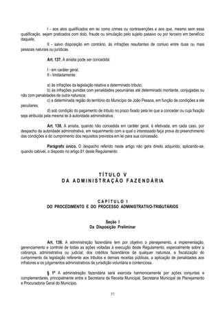 37
I - aos atos qualificados em lei como crimes ou contravenções e aos que, mesmo sem essa
qualificação, sejam praticados com dolo, fraude ou simulação pelo sujeito passivo ou por terceiro em benefício
daquele;
II - salvo disposição em contrário, às infrações resultantes de conluio entre duas ou mais
pessoas naturais ou jurídicas.
Art. 137. A anistia pode ser concedida:
I - em caráter geral;
II - limitadamente:
a) às infrações da legislação relativa a determinado tributo;
b) às infrações punidas com penalidades pecuniárias até determinado montante, conjugadas ou
não com penalidades de outra natureza;
c) a determinada região do território do Município de João Pessoa, em função de condições a ele
peculiares;
d) sob condição do pagamento de tributo no prazo fixado pela lei que a conceder ou cuja fixação
seja atribuída pela mesma lei à autoridade administrativa.
Art. 138. A anistia, quando não concedida em caráter geral, é efetivada, em cada caso, por
despacho da autoridade administrativa, em requerimento com a qual o interessado faça prova do preenchimento
das condições e do cumprimento dos requisitos previstos em lei para sua concessão.
Parágrafo único. O despacho referido neste artigo não gera direito adquirido, aplicando-se,
quando cabível, o disposto no artigo 81 deste Regulamento.
T Í T U L O V
D A A D M I N I S T R A Ç Ã O F A Z E N D Á R IA
C A P Í T U L O I
DO PROCEDIMENTO E DO PROCESSO ADMINISTRATIVO-TRIBUTÁRIOS
Seção I
Da Disposição Preliminar
Art. 139. A administração fazendária tem por objetivo o planejamento, a implementação,
gerenciamento e controle de todas as ações voltadas à execução deste Regulamento, especialmente sobre a
cobrança, administrativa ou judicial, dos créditos fazendários de qualquer natureza, a fiscalização do
cumprimento da legislação referente aos tributos e demais receitas públicas, a aplicação de penalidades aos
infratores e os julgamentos administrativos de jurisdição voluntária e contenciosa.
§ 1º A administração fazendária será exercida harmonicamente por ações conjuntas e
complementares, principalmente entre a Secretaria da Receita Municipal, Secretaria Municipal de Planejamento
e Procuradoria Geral do Município.
 