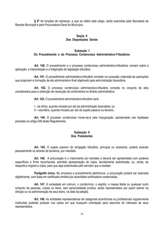 38
§ 2º As funções de cobrança, a que se refere este artigo, serão exercidas pela Secretaria da
Receita Municipal e pela Procuradoria Geral do Município.
Seção II
Das Disposições Gerais
Subseção I
Do Procedimento e do Processo Contencioso Administrativo-Tributários
Art. 140. O procedimento e o processo contencioso administrativo-tributários versam sobre a
aplicação, a interpretação e a integração da legislação tributária.
Art. 141. O procedimento administrativo-tributário consiste na sucessão ordenada de operações
que propiciam a formação de ato administrativo final objetivado pela administração fazendária.
Art. 142. O processo contencioso administrativo-tributário consiste no conjunto de atos
coordenados para a obtenção de resolução de controvérsia no âmbito administrativo.
Art. 143. O procedimento administrativo-tributário será:
I - de ofício, quando iniciado por ato da administração fazendária; ou
II - voluntário, quando iniciado por ato do sujeito passivo ou terceiro.
Art. 144. O processo contencioso iniciar-se-á pela impugnação, apresentada nas hipóteses
previstas no artigo 246 deste Regulamento.
Subseção II
Dos Postulantes
Art. 145. O sujeito passivo da obrigação tributária, principal ou acessória, poderá postular
pessoalmente ou através de terceiros, por mandato.
Art. 146. A procuração é o instrumento do mandato e deverá ser apresentada com poderes
específicos e firma reconhecida, admitida apresentação de cópia, devidamente autenticada, ou, ainda, de
respectivo original e cópia, para que seja autenticada pelo servidor que a receber.
Parágrafo único. No processo e procedimento eletrônicos, a procuração poderá ser assinada
digitalmente, com base em certificado emitido por autoridade certificadora credenciada.
Art. 147. A sociedade em comum, o condomínio, o espólio, a massa falida ou qualquer outro
conjunto de pessoas, coisas ou bens, sem personalidade jurídica, serão representados por quem estiver na
direção ou na administração de seus bens, na data da petição.
Art. 148. As entidades representativas de categorias econômicas ou profissionais regularmente
instituídas poderão postular nos casos em que busquem orientação para assuntos do interesse de seus
representados.
 