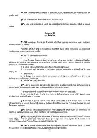 39
Art. 149. É facultado exclusivamente ao postulante, ou seu representante, ter vista dos autos em
que for parte.
§ 1º Da vista dos autos será lavrado termo circunstanciado.
§ 2º A vista será concedida no recinto da repartição onde tramitam os autos, vedada a retirada
destes.
Subseção III
Das Petições
Art. 150. As petições deverão ser dirigidas à autoridade ou órgão competente para a prática do
ato e apreciação da matéria.
Parágrafo único. O erro na indicação da autoridade ou do órgão competente não prejudica o
recebimento e encaminhamento da petição.
Art. 151. As petições deverão conter:
I - nome, firma ou denominação social, endereço, número de inscrição no Cadastro Fiscal da
Prefeitura Municipal de João Pessoa e no cadastro de pessoas físicas ou no cadastro nacional de pessoas
jurídicas do Ministério da Fazenda;
II - o pedido e seus fundamentos, expostos com clareza e precisão;
III - as provas com as quais o interessado pretende demonstrar a procedência de suas
alegações;
IV - a assinatura;
V - endereço para recebimento de comunicações, intimações e notificações, se diverso do
indicado no inciso I do caput deste artigo;
VI - telefone e endereço eletrônico.
§ 1º A prova documental deverá desde logo instruir a petição quando nela se fundamentar o
pedido, sendo defeso ao peticionário fazer juntada posterior de documentos, exceto:
I - quando destinados a fazer prova de fatos ocorridos depois dos articulados;
II - na ocorrência de caso fortuito, força maior ou de fato relevante que, a critério da autoridade
administrativa, seja justificador da omissão.
§ 2º Quando a petição versar sobre tributo relacionado a bem imóvel, serão indicados
obrigatoriamente o número de inscrição junto ao Cadastro Imobiliário Fiscal da Prefeitura Municipal de João
Pessoa e o endereço.
§ 3º A alteração em dados constantes dos incisos do presente artigo deverá ser comunicada por
escrito ao órgão ou diretoria onde estiver tramitando o processo ou procedimento.
§ 4º No caso de petição efetuada através de terceiros, a assinatura prevista no inciso IV do caput
deste artigo poderá ser aposta pelo procurador, desde que indique seu nome, registro de identidade civil e
número no Cadastro de Pessoas Físicas do Ministério da Fazenda.
Art. 152. A petição poderá conter, além dos requisitos previstos nos artigos 150 e 151 deste
Regulamento, pedido de diligência ou perícia, que porventura sejam pretendidas.
 