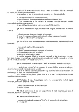 42
a) pelo autor do procedimento ou outro servidor a quem for conferida a atribuição, comprovada
por “ciente”, com aposição de data e assinatura;
b) na repartição, no caso de comparecimento espontâneo ou a chamado do órgão.
II - por via postal, com ou sem aviso de recebimento;
III - por via telefônica, inclusive por sistema de comunicação fac símile (“fax”);
IV - por meio eletrônico ou por intermédio de mensagem de correio eletrônico, mediante
confirmação do recebimento da mensagem;
V – por edital, publicado uma única vez no semanário oficial do Município.
§ 1º Para os fins do presente artigo, presume-se válida e regular, admitindo prova em contrário,
a ciência:
I - efetuada a pessoa diretamente vinculada ao interessado;
II - se por via postal, sem aviso de recebimento, pela entrega desta ao serviço postal;
III - dirigida ao endereço declinado na petição.
§ 2º Para os fins do inciso I do parágrafo anterior, considera-se pessoa diretamente vinculada ao
interessado:
I - representante legal, mandatário e preposto;
II - gerente;
III - pessoa que se apresente como empregado ou funcionário;
IV - contabilista encarregado da escrituração;
V - advogado com a devida procuração;
VI - porteiro, segurança, vigilante ou congênere, empregado ou não, ou parente em linha reta e
transversal, ainda que por afinidade, que receba ciência no imóvel do domicílio fiscal do interessado ou no imóvel
por este indicado, constante dos bancos de dados Municipais.
§ 3º Os meios de ciência não estão sujeitos a ordem de preferência, observado o que segue:
I - a ciência por meio de “fax” ou mensagem de correio eletrônico somente se fará com o
consentimento expresso do interessado, escrito ou verbal;
II - o ato de natureza decisória cujo dispositivo seja totalmente favorável ao interessado será
cientificado por via postal, sem aviso de recebimento;
III - a notificação do lançamento, geral e anual, de IPTU, TCR e ISS de profissional autônomo
será efetuada por meio de edital.
§ 4º Na hipótese do inciso II do parágrafo anterior, não havendo prejuízo manifesto à parte
interessada, a autoridade competente poderá:
I - efetuar ciência sem a cópia do inteiro teor do ato;
II - suprimir a ciência.
Art. 165. O conhecimento do ato, por qualquer forma, de modo inequívoco, por parte do
interessado, dispensará a formalização da ciência.
Art. 166. Considerar-se-á dada ciência:
I - pessoalmente, na data da aposição do “ciente” ou do comparecimento na repartição;
II - por via postal:
 