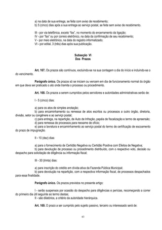 43
a) na data de sua entrega, se feita com aviso de recebimento;
b) 5 (cinco) dias após a sua entrega ao serviço postal, se feita sem aviso de recebimento.
III - por via telefônica, exceto “fax”, no momento do encerramento da ligação;
IV - por “fax” ou por correio eletrônico, na data da confirmação de seu recebimento;
V - por meio eletrônico, na data do registro informatizado;
VI - por edital, 3 (três) dias após sua publicação.
Subseção VI
Dos Prazos
Art. 167. Os prazos são contínuos, excluindo-se na sua contagem o dia do início e incluindo-se o
do vencimento.
Parágrafo único. Os prazos só se iniciam ou vencem em dia de funcionamento normal do órgão
em que deva ser praticado o ato onde tramita o processo ou procedimento.
Art. 168. Os prazos a serem cumpridos pelos servidores e autoridades administrativas serão de:
I - 5 (cinco) dias:
a) para os atos de simples anotação;
b) para encaminhamento ou remessa de atos escritos ou processos a outro órgão, diretoria,
divisão, setor ou congênere e ao serviço postal;
c) para entrega, na repartição, de Auto de Infração, papéis de fiscalização e termo de apreensão;
d) para remessa de processos para reexame de ofício;
e) para a lavratura e encaminhamento ao serviço postal do termo de certificação de escoamento
do prazo de impugnação.
II - 10 (dez) dias:
a) para o fornecimento de Certidão Negativa ou Certidão Positiva com Efeitos de Negativa;
b) para devolução de processo ou procedimento distribuído, com o respectivo voto, decisão ou
despacho para solicitação de diligência ou informação fiscal;
III - 30 (trinta) dias:
a) para inscrição do crédito em dívida ativa da Fazenda Pública Municipal;
b) para devolução na repartição, com a respectiva informação fiscal, de processos despachados
para essa finalidade.
Parágrafo único. Os prazos previstos no presente artigo:
I - serão suspensos por ocasião do despacho para diligências e perícias, recomeçando a correr
do primeiro dia útil seguinte ao termo destas;
II - são dilatórios, a critério da autoridade hierárquica.
Art. 169. O prazo a ser cumprido pelo sujeito passivo, terceiro ou interessado será de:
 