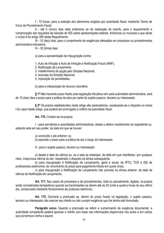 44
I - 72 horas, para a exibição dos elementos exigidos por autoridade fiscal, mediante Termo de
Início de Procedimento Fiscal;
II - até 5 (cinco) dias úteis anteriores ao da realização do evento, para o requerimento e
comprovação dos requisitos de isenção de ISS sobre apresentações teatrais, folclóricas ou musicais a que alude
o inciso II do artigo 390 deste Regulamento.
III - 10 (dez) dias, para o cumprimento de exigências efetuadas em processos ou procedimentos
administrativo-tributários;
IV - 30 (trinta) dias:
a) para a apresentação de impugnação contra:
1. Auto de Infração e Auto de Infração e Notificação Fiscal (AINF);
2. Notificação de Lançamento;
3. indeferimento da opção pelo Simples Nacional;
4. exclusão do Simples Nacional;
5. imposição de penalidades.
b) para a interposição de recurso voluntário.
§ 1º Não havendo prazo fixado pela legislação tributária nem pela autoridade administrativa, será
de 10 (dez) dias o prazo para a prática de atos por parte do sujeito passivo, terceiro ou interessado.
§ 2º Os prazos estabelecidos neste artigo são peremptórios, excetuando-se o disposto no inciso
I do caput deste artigo, que poderá ser prorrogado a critério da autoridade fiscal.
Art. 170. Contam-se os prazos:
I - para servidores e autoridades administrativas, desde o efetivo recebimento do expediente ou,
estando este em seu poder, da data em que se houver:
a) concluído o ato anterior; ou
b) expirado o prazo para a prática de ato a cargo do interessado.
II - para o sujeito passivo, terceiro ou interessado:
a) desde a data da ciência ou, se a esta se antecipar, da data em que manifestar, por qualquer
meio, inequívoca ciência do ato, ressalvado o disposto na alínea subsequente;
b) para impugnação à Notificação de Lançamento, geral e anual, de IPTU, TCR e ISS de
profissionais autônomos: do vencimento do prazo para pagamento tributo em quota única;
c) para impugnação a Notificação de Lançamento não prevista na alínea anterior: da data da
ciência da Notificação de Lançamento.
Art. 171. Nos casos de processos e de procedimentos, total ou parcialmente, digitais, os prazos
serão considerados tempestivos quando as transmissões se derem até as 24 (vinte e quatro) horas do seu último
dia, comprovado mediante fornecimento de protocolo eletrônico.
Art. 172. Ocorrerá a preclusão se, dentro do prazo fixado na legislação, o sujeito passivo,
terceiro ou interessado não exercer seu direito ou não cumprir exigência que lhe tenha sido formulada.
Parágrafo único. Quando a preclusão se referir a cumprimento de exigência documental, a
autoridade competente poderá apreciar o mérito com base nas informações disponíveis nos autos e em outras
que porventura venha a apurar.
 