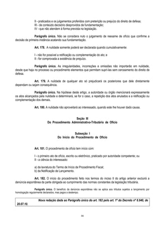 46
II - praticados e os julgamentos proferidos com preterição ou prejuízo do direito de defesa;
III - de conteúdo decisório desprovidos de fundamentação;
IV - que não atendem à forma prevista na legislação.
Parágrafo único. Não se considera nulo o julgamento de reexame de ofício que confirme a
decisão de primeira instância acatando sua fundamentação.
Art. 178. A nulidade somente poderá ser declarada quando cumulativamente:
I - não for possível a retificação ou complementação do ato; e
II - for comprovada a existência de prejuízo.
Parágrafo único. As irregularidades, incorreções e omissões não importarão em nulidade,
desde que haja no processo ou procedimento elementos que permitam supri-las sem cerceamento do direito de
defesa.
Art. 179. A nulidade de qualquer ato só prejudicará os posteriores que dele diretamente
dependam ou sejam consequência.
Parágrafo único. Na hipótese deste artigo, a autoridade ou órgão mencionará expressamente
os atos alcançados pela nulidade e determinará, se for o caso, a repetição dos atos anulados e a retificação ou
complementação dos demais.
Art. 180. A nulidade não aproveitará ao interessado, quando este lhe houver dado causa.
Seção III
Do Procedimento Administrativo-Tributário de Ofício
Subseção I
Do Início do Procedimento de Ofício
Art. 181. O procedimento de ofício tem início com:
I - o primeiro ato de ofício, escrito ou eletrônico, praticado por autoridade competente; ou
II - a ciência do interessado:
a) da lavratura do Termo de Início de Procedimento Fiscal;
b) da Notificação de Lançamento.
Art. 182. O início do procedimento feito nos termos do inciso II do artigo anterior excluirá a
denúncia espontânea da parte obrigada ao cumprimento das normas constantes da legislação tributária.
Parágrafo único. O benefício da denúncia espontânea não se aplica aos tributos sujeitos a lançamento por
homologação regularmente declarados, mas pagos a destempo.
Nova redação dada ao Parágrafo único do art. 182 pelo art. 1º do Decreto nº 6.940, de
20.07.10.
 