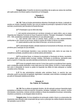 47
Parágrafo único. O benefício da denúncia espontânea não se aplica aos valores não recolhidos
pelo sujeito passivo nos tributos sujeitos a lançamento por homologação.
Subseção II
Da Fiscalização
Art. 183. Todas as funções administrativas referentes à fiscalização dos tributos, à aplicação de
sanções por infração à legislação tributária, bem como às medidas de prevenção e repressão às fraudes, serão
exercidas, privativamente, pela Secretaria da Receita Municipal.
§ 1º A fiscalização a que se refere este artigo:
I - será exercida exclusivamente por servidores nomeados em regime efetivo, para os cargos
integrantes das Categorias Funcionais do Grupo Ocupacional Auditoria, Tributação, Arrecadação e Fiscalização
ATA – 1000, considerados autoridades administrativas em suas atribuições legais;
II - será exercida sobre todas as pessoas físicas, jurídicas ou entes despersonalizados,
contribuintes ou não, inclusive as que imunes, isentas ou quando não incidam os tributos municipais;
III - poderá estender-se além dos limites do Município, nos termos de convênio.
§ 2º A administração tributária, atividade essencial ao funcionamento do Município, terá recursos
prioritários para a realização de suas atividades.
§ 3º A administração fazendária e seus servidores fiscais terão, dentro de suas áreas de
competência e jurisdição, precedência sobre os demais setores administrativos.
§ 4º Os servidores fiscais, no interesse da arrecadação ou fiscalização de tributos, requisitarão,
de qualquer órgão ou entidade pública municipal, certidões, informações ou providências, assinalando prazo
igual ou superior a 10 (dez) dias, que serão atendidas prioritariamente, sob pena de responsabilidade.
§ 5º O prazo do parágrafo anterior será de 5 (cinco) dias quando as providências forem urgentes,
assim consideradas aquelas destinadas a evitar lesão grave aos cofres públicos, de difícil ou incerta reparação,
bem como à interposição de recurso ou pedido de suspensão dos efeitos de tutela antecipada ou cautelar
concedida contra o Município.
§ 6º Os atos administrativos praticados pelos servidores fiscais, no exercício das suas
atribuições, gozam de presunção de legalidade, legitimidade e veracidade, sendo admitida a contestação destes
por parte do interessado mediante prova idônea.
Subseção III
Dos Poderes da Fiscalização
Art. 184. Para os efeitos da legislação tributária, não têm aplicação quaisquer disposições legais
excludentes ou limitativas do direito de examinar mercadorias, atividades, instalações, livros, arquivos, inclusive
informatizados, documentos, e demais controles contábeis ou fiscais dos prestadores de serviços, comerciantes,
industriais ou produtores, ou da obrigação destes de exibi-los.
Parágrafo único. Os livros obrigatórios de escrituração contábil e fiscal e os comprovantes dos
lançamentos neles efetuados serão conservados até que ocorra a prescrição dos créditos tributários decorrentes
das operações a que se refiram.
 