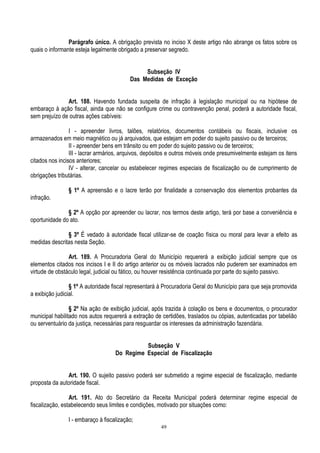 49
Parágrafo único. A obrigação prevista no inciso X deste artigo não abrange os fatos sobre os
quais o informante esteja legalmente obrigado a preservar segredo.
Subseção IV
Das Medidas de Exceção
Art. 188. Havendo fundada suspeita de infração à legislação municipal ou na hipótese de
embaraço à ação fiscal, ainda que não se configure crime ou contravenção penal, poderá a autoridade fiscal,
sem prejuízo de outras ações cabíveis:
I - apreender livros, talões, relatórios, documentos contábeis ou fiscais, inclusive os
armazenados em meio magnético ou já arquivados, que estejam em poder do sujeito passivo ou de terceiros;
II - apreender bens em trânsito ou em poder do sujeito passivo ou de terceiros;
III - lacrar armários, arquivos, depósitos e outros móveis onde presumivelmente estejam os itens
citados nos incisos anteriores;
IV - alterar, cancelar ou estabelecer regimes especiais de fiscalização ou de cumprimento de
obrigações tributárias.
§ 1º A apreensão e o lacre terão por finalidade a conservação dos elementos probantes da
infração.
§ 2º A opção por apreender ou lacrar, nos termos deste artigo, terá por base a conveniência e
oportunidade do ato.
§ 3º É vedado à autoridade fiscal utilizar-se de coação física ou moral para levar a efeito as
medidas descritas nesta Seção.
Art. 189. A Procuradoria Geral do Município requererá a exibição judicial sempre que os
elementos citados nos incisos I e II do artigo anterior ou os móveis lacrados não puderem ser examinados em
virtude de obstáculo legal, judicial ou fático, ou houver resistência continuada por parte do sujeito passivo.
§ 1º A autoridade fiscal representará à Procuradoria Geral do Município para que seja promovida
a exibição judicial.
§ 2º Na ação de exibição judicial, após trazida à colação os bens e documentos, o procurador
municipal habilitado nos autos requererá a extração de certidões, traslados ou cópias, autenticadas por tabelião
ou serventuário da justiça, necessárias para resguardar os interesses da administração fazendária.
Subseção V
Do Regime Especial de Fiscalização
Art. 190. O sujeito passivo poderá ser submetido a regime especial de fiscalização, mediante
proposta da autoridade fiscal.
Art. 191. Ato do Secretário da Receita Municipal poderá determinar regime especial de
fiscalização, estabelecendo seus limites e condições, motivado por situações como:
I - embaraço à fiscalização;
 