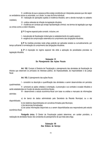 50
II - evidências de que a pessoa jurídica esteja constituída por interpostas pessoas que não sejam
os verdadeiros sócios ou acionistas, ou o titular, no caso de firma individual;
III - realização de operações sujeitas à incidência tributária, sem a devida inscrição no cadastro
mobiliário;
IV - prática reiterada de infração da legislação tributária;
V - incidência em conduta que enseje representação criminal, nos termos da legislação que rege
os crimes contra a ordem tributária.
§ 1º O regime especial pode consistir, inclusive, em:
I - manutenção de fiscalização ininterrupta no estabelecimento do sujeito passivo;
II - exigência de comprovação sistemática do cumprimento das obrigações tributárias;
§ 2º As medidas previstas neste artigo poderão ser aplicadas isolada ou cumulativamente, por
tempo suficiente à normalização do cumprimento das obrigações tributárias.
§ 3º A imposição do regime especial não elide a aplicação de penalidades previstas na
legislação tributária.
Subseção VI
Do Planejamento das Ações Fiscais
Art. 192. Cumpre à Diretoria de Fiscalização o planejamento das atividades de fiscalização de
tributos que observará os princípios do interesse público, da impessoalidade, da imparcialidade e da justiça
fiscal.
Art. 193. O planejamento das ações fiscais:
I - consistirá na descrição e quantificação das atividades a serem desenvolvidas em períodos
quadrimestrais;
II - priorizará as ações voltadas à orientação, à prevenção e ao combate à evasão tributária e
serão estabelecidas em função de estudos econômico-fiscais;
III - desenvolverá o estudo econômico-fiscal com base na análise e manuseio de informações
advindas:
a) de banco de dados administrado pela Secretaria da Receita Municipal, ou a ela
disponibilizado;
b) de relatórios disponibilizados em convênios firmados pelo Município;
c) de denúncias formalizadas;
d) de outras informações disponíveis ou a serem disponibilizadas aos responsáveis pelo estudo
econômico-fiscal.
Parágrafo único. O Diretor de Fiscalização poderá determinar, em caráter prioritário, a
realização de atividades fiscais não constantes do planejamento de que trata este artigo.
Subseção VII
Das Ordens de Serviço
 