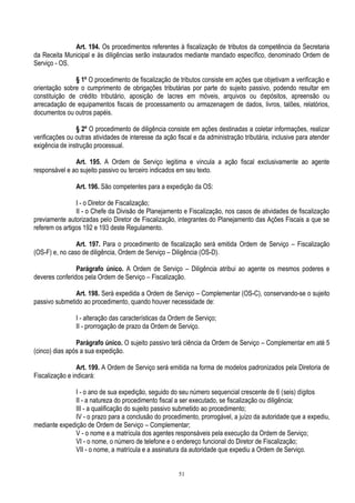 51
Art. 194. Os procedimentos referentes à fiscalização de tributos da competência da Secretaria
da Receita Municipal e às diligências serão instaurados mediante mandado específico, denominado Ordem de
Serviço - OS.
§ 1º O procedimento de fiscalização de tributos consiste em ações que objetivam a verificação e
orientação sobre o cumprimento de obrigações tributárias por parte do sujeito passivo, podendo resultar em
constituição de crédito tributário, aposição de lacres em móveis, arquivos ou depósitos, apreensão ou
arrecadação de equipamentos fiscais de processamento ou armazenagem de dados, livros, talões, relatórios,
documentos ou outros papéis.
§ 2º O procedimento de diligência consiste em ações destinadas a coletar informações, realizar
verificações ou outras atividades de interesse da ação fiscal e da administração tributária, inclusive para atender
exigência de instrução processual.
Art. 195. A Ordem de Serviço legitima e vincula a ação fiscal exclusivamente ao agente
responsável e ao sujeito passivo ou terceiro indicados em seu texto.
Art. 196. São competentes para a expedição da OS:
I - o Diretor de Fiscalização;
II - o Chefe da Divisão de Planejamento e Fiscalização, nos casos de atividades de fiscalização
previamente autorizadas pelo Diretor de Fiscalização, integrantes do Planejamento das Ações Fiscais a que se
referem os artigos 192 e 193 deste Regulamento.
Art. 197. Para o procedimento de fiscalização será emitida Ordem de Serviço – Fiscalização
(OS-F) e, no caso de diligência, Ordem de Serviço – Diligência (OS-D).
Parágrafo único. A Ordem de Serviço – Diligência atribui ao agente os mesmos poderes e
deveres conferidos pela Ordem de Serviço – Fiscalização.
Art. 198. Será expedida a Ordem de Serviço – Complementar (OS-C), conservando-se o sujeito
passivo submetido ao procedimento, quando houver necessidade de:
I - alteração das características da Ordem de Serviço;
II - prorrogação de prazo da Ordem de Serviço.
Parágrafo único. O sujeito passivo terá ciência da Ordem de Serviço – Complementar em até 5
(cinco) dias após a sua expedição.
Art. 199. A Ordem de Serviço será emitida na forma de modelos padronizados pela Diretoria de
Fiscalização e indicará:
I - o ano de sua expedição, seguido do seu número sequencial crescente de 6 (seis) dígitos
II - a natureza do procedimento fiscal a ser executado, se fiscalização ou diligência;
III - a qualificação do sujeito passivo submetido ao procedimento;
IV - o prazo para a conclusão do procedimento, prorrogável, a juízo da autoridade que a expediu,
mediante expedição de Ordem de Serviço – Complementar;
V - o nome e a matrícula dos agentes responsáveis pela execução da Ordem de Serviço;
VI - o nome, o número de telefone e o endereço funcional do Diretor de Fiscalização;
VII - o nome, a matrícula e a assinatura da autoridade que expediu a Ordem de Serviço.
 