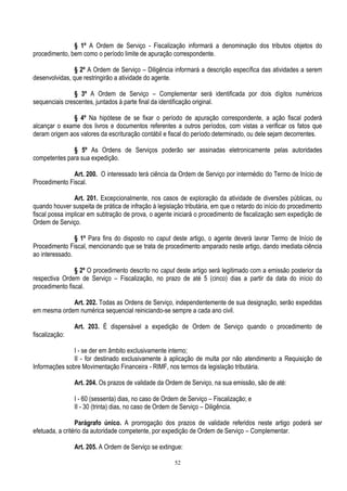 52
§ 1º A Ordem de Serviço - Fiscalização informará a denominação dos tributos objetos do
procedimento, bem como o período limite de apuração correspondente.
§ 2º A Ordem de Serviço – Diligência informará a descrição específica das atividades a serem
desenvolvidas, que restringirão a atividade do agente.
§ 3º A Ordem de Serviço – Complementar será identificada por dois dígitos numéricos
sequenciais crescentes, juntados à parte final da identificação original.
§ 4º Na hipótese de se fixar o período de apuração correspondente, a ação fiscal poderá
alcançar o exame dos livros e documentos referentes a outros períodos, com vistas a verificar os fatos que
deram origem aos valores da escrituração contábil e fiscal do período determinado, ou dele sejam decorrentes.
§ 5º As Ordens de Serviços poderão ser assinadas eletronicamente pelas autoridades
competentes para sua expedição.
Art. 200. O interessado terá ciência da Ordem de Serviço por intermédio do Termo de Início de
Procedimento Fiscal.
Art. 201. Excepcionalmente, nos casos de exploração da atividade de diversões públicas, ou
quando houver suspeita de prática de infração à legislação tributária, em que o retardo do início do procedimento
fiscal possa implicar em subtração de prova, o agente iniciará o procedimento de fiscalização sem expedição de
Ordem de Serviço.
§ 1º Para fins do disposto no caput deste artigo, o agente deverá lavrar Termo de Início de
Procedimento Fiscal, mencionando que se trata de procedimento amparado neste artigo, dando imediata ciência
ao interessado.
§ 2º O procedimento descrito no caput deste artigo será legitimado com a emissão posterior da
respectiva Ordem de Serviço – Fiscalização, no prazo de até 5 (cinco) dias a partir da data do início do
procedimento fiscal.
Art. 202. Todas as Ordens de Serviço, independentemente de sua designação, serão expedidas
em mesma ordem numérica sequencial reiniciando-se sempre a cada ano civil.
Art. 203. É dispensável a expedição de Ordem de Serviço quando o procedimento de
fiscalização:
I - se der em âmbito exclusivamente interno;
II - for destinado exclusivamente à aplicação de multa por não atendimento a Requisição de
Informações sobre Movimentação Financeira - RIMF, nos termos da legislação tributária.
Art. 204. Os prazos de validade da Ordem de Serviço, na sua emissão, são de até:
I - 60 (sessenta) dias, no caso de Ordem de Serviço – Fiscalização; e
II - 30 (trinta) dias, no caso de Ordem de Serviço – Diligência.
Parágrafo único. A prorrogação dos prazos de validade referidos neste artigo poderá ser
efetuada, a critério da autoridade competente, por expedição de Ordem de Serviço – Complementar.
Art. 205. A Ordem de Serviço se extingue:
 