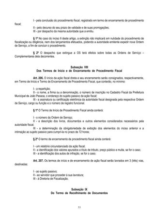 53
I - pela conclusão do procedimento fiscal, registrado em termo de encerramento de procedimento
fiscal;
II - pelo decurso do seu prazo de validade e de suas prorrogações;
III - por despacho da mesma autoridade que a emitiu.
§ 1º No caso do inciso II deste artigo, a extinção não implicará em nulidade do procedimento de
fiscalização ou diligência, nem dos lançamentos efetuados, podendo a autoridade emitente expedir nova Ordem
de Serviço, a fim de concluir o procedimento.
§ 2º O despacho que extingue a OS terá efeitos sobre todas as Ordens de Serviço –
Complementares dela decorrentes.
Subseção VIII
Dos Termos de Início e de Encerramento de Procedimento Fiscal
Art. 206. O início da ação fiscal direta e seu encerramento serão consignados, respectivamente,
em Termo de Início e Termo de Encerramento de Procedimento Fiscal, que conterão, no mínimo:
I - a repartição;
II - o nome, a firma ou a denominação, o número de inscrição no Cadastro Fiscal da Prefeitura
Municipal de João Pessoa, o endereço do sujeito passivo da ação fiscal;
III - a assinatura ou certificação eletrônica da autoridade fiscal designada pela respectiva Ordem
de Serviço, cargo ou função e o número de registro funcional.
§ 1º O Termo de Início de Procedimento Fiscal ainda conterá:
I - o número da Ordem de Serviço;
II - a descrição dos livros, documentos e outros elementos considerados necessários pela
autoridade fiscal;
III - a determinação da obrigatoriedade de exibição dos elementos do inciso anterior e a
intimação ao sujeito passivo para cumpri-la no prazo de 72 horas;
§ 2º O termo de encerramento de procedimento fiscal ainda conterá:
I - um relatório circunstanciado da ação fiscal;
II - a identificação dos valores apurados a título de tributo, preço público e multa, se for o caso;
III - a identificação dos autos de infração, se for o caso.
Art. 207. Os termos de início e de encerramento de ação fiscal serão lavrados em 3 (três) vias,
destinadas:
I - ao sujeito passivo;
II - ao servidor que proceder à sua lavratura;
III - à Diretoria de Fiscalização.
Subseção IX
Do Termo de Recolhimento de Documentos
 
