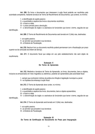 54
Art. 208. Os livros e documentos que interessem à ação fiscal poderão ser recolhidos pela
autoridade competente, mediante lavratura de Termo de Recolhimento de Documentos, que conterá, no mínimo:
I - a identificação do sujeito passivo;
II - a quantidade e espécie dos livros e documentos recolhidos;
III - o local e a data;
IV - o prazo previsto para a devolução;
V - a denominação do órgão e a assinatura do funcionário que lavrar o termo, seguida de sua
identificação.
Art. 209. O Termo de Recolhimento de Documentos será lavrado em 3 (três) vias, destinadas:
I - ao sujeito passivo;
II - ao servidor que proceder à sua lavratura;
III - à Diretoria de Fiscalização.
Art. 210. Nenhum livro ou documento recolhido poderá permanecer com a fiscalização por prazo
superior ao da conclusão da Ordem de Serviço.
Art. 211. O documento fiscal que esteja em uso pelo estabelecimento não será objeto de
recolhimento.
Subseção X
Do Termo de Apreensão
Art. 212. Mediante a lavratura de Termo de Apreensão, os livros, documentos, bens e objetos,
inclusive os armazenados em meio magnético ou eletrônico, poderão ser apreendidos pela autoridade fiscal:
I - sempre que contiverem indícios da prática de infração à legislação municipal ou penal;
II - na hipótese de embaraço à ação fiscal.
Art. 213. O Termo de Apreensão deve conter, no mínimo:
I - a identificação do sujeito passivo;
II - a quantidade e espécie dos livros, documentos, bens e objetos apreendidos;
III - o local e a data;
IV - a denominação do órgão e a assinatura do funcionário que lavrar o termo, seguida de sua
identificação.
Art. 214. O Termo de Apreensão será lavrado em 3 (três) vias, destinadas:
I - ao sujeito passivo;
II - ao servidor que proceder à sua lavratura;
III - à Diretoria de Fiscalização.
Subseção XI
Do Termo de Certificação de Escoamento do Prazo para Impugnação
 