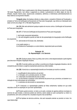 55
Art. 215. Caso o sujeito passivo não ofereça impugnação no prazo definido no inciso IV do artigo
169 deste Regulamento, nem efetue o pagamento ou solicite o parcelamento do débito objeto de Auto de
Infração, naquele mesmo prazo, reputar-se-ão verdadeiros, definitivos e irreformáveis administrativamente os
fatos relativos ao lançamento tributário.
Parágrafo único. Na hipótese referida no artigo anterior, competirá à Diretoria de Fiscalização a
emissão do Termo de Certificação de Escoamento do Prazo para Impugnação, cuja ciência ao interessado será
dada na forma dos artigos 161 a 166 deste Regulamento.
Art. 216. Não será admissível qualquer espécie de recurso contra a Certificação de Escoamento
de Prazo para Impugnação.
Art. 217. O Termo de Certificação de Escoamento do Prazo para Impugnação:
I - terá função meramente declaratória;
II - não será obrigatório quando se tratar de não apresentação de impugnação contra Notificação
de Lançamento;
III - será lavrado em 02 (duas) vias, destinadas:
a) ao sujeito passivo; e
b) à Diretoria de Fiscalização ou a outra diretoria, responsável pela sua emissão.
Subseção XII
Da Representação e da Denúncia
Art. 218. Qualquer pessoa, física ou jurídica, bem como o ente despersonalizado é parte legítima
para denunciar infrações à legislação tributária.
Art. 219. O servidor público que verificar a ocorrência de infração à legislação tributária e não for
competente para formalizar a exigência representará perante seu chefe imediato.
Art. 220. A denúncia e a representação deverão ser formuladas por escrito e conterão:
I - a qualificação do denunciante ou do servidor;
II - a indicação, com a precisão possível, do infrator;
III - a descrição circunstanciada dos atos ou fatos;
IV - os documentos e quaisquer outros elementos de prova em que, porventura, se baseiem ou a
indicação do local onde possam ser encontrados;
V - a assinatura do denunciante ou representante.
§ 1º A denúncia e a representação poderão ser feitas verbalmente, hipótese em que serão
reduzidas a termo na repartição em que forem apresentadas.
§ 2º Exceto quando envolver, no todo ou em parte, condutas de agentes públicos municipais no
exercício de suas funções, a denúncia poderá ser anônima, sendo vedado ao autor acompanhar ou intervir no
procedimento, bem como conhecer-lhe o resultado enquanto não se identificar.
§ 3º Na hipótese de denúncia anônima, não será necessário atender ao previsto no inciso I do
caput deste artigo.
 