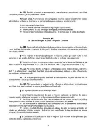 56
Art. 221. Recebida a denúncia ou a representação, o expediente será encaminhado à autoridade
competente para a adoção do procedimento cabível.
Parágrafo único. A administração fazendária poderá deixar de executar procedimentos fiscais e
administrativos fundados na denúncia ou na representação quando, isolada ou cumulativamente:
I - for o caso de denúncia anônima;
II - não for possível identificar com absoluta segurança o suposto infrator;
III - esta for genérica ou vaga em relação à infração supostamente cometida;
IV - não estiver acompanhada de indícios de autoria e de comprovação da prática da infração.
Subseção XIII
Da Desconsideração de Atos e Negócios Jurídicos
Art. 222. A autoridade administrativa poderá desconsiderar atos ou negócios jurídicos praticados
com a finalidade de dissimular a ocorrência do fato gerador do tributo ou a natureza dos elementos constitutivos
da obrigação tributária.
§ 1º São passíveis de desconsideração os atos ou negócios jurídicos que visem ocultar os reais
elementos do fato gerador, de forma a reduzir o valor de tributo, evitar ou postergar o seu pagamento.
§ 2º O disposto no caput e no parágrafo anterior deste artigo não se aplica nas hipóteses de que
trata o inciso VII do artigo 149 da Lei nº 5.172, de 25 de outubro de 1966 – Código Tributário Nacional (CTN).
Art. 223. Na hipótese de atos ou negócios jurídicos passíveis de desconsideração, nos termos
do § 1º do artigo anterior, a autoridade fiscal dará ciência ao sujeito passivo, relatando os fatos e fundamentos
que justifiquem a desconsideração.
Art. 224. O sujeito passivo poderá apresentar à autoridade fiscal, no prazo de trinta dias, os
esclarecimentos e provas que julgar necessários.
Art. 225. Não apresentados os esclarecimentos referidos no artigo anterior, ou refutados pela
autoridade fiscal, esta formalizará representação ao Diretor de Fiscalização.
§ 1o A representação de que trata este artigo deverá:
I - conter relatório circunstanciado dos atos ou negócios praticados e a descrição dos atos ou
negócios por eles substituídos, bem assim os fundamentos que justifiquem a desconsideração.
II - discriminar os elementos ou fatos caracterizadores de que os atos ou negócios jurídicos
foram praticados com a finalidade de ocultar os reais elementos constitutivos do fato gerador;
III - ser instruída com os elementos de prova colhidos no curso do procedimento de fiscalização
e os esclarecimentos e provas apresentados pelo sujeito passivo;
IV - conter o resultado tributário produzido pela adoção dos atos ou negócios praticados em
relação aos substituídos, referidos no inciso I deste artigo, com especificação da base de cálculo, da alíquota
incidente e do montante do tributo apurado.
§ 2o Consideram-se substituídos os atos ou negócios que deixaram de ser praticados pela
prática dos atos ou negócios desconsiderados.
 