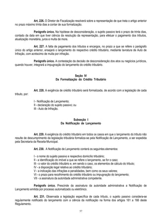 57
Art. 226. O Diretor de Fiscalização resolverá sobre a representação de que trata o artigo anterior
no prazo máximo trinta dias a contar de sua formalização.
Parágrafo único. Na hipótese de desconsideração, o sujeito passivo terá o prazo de trinta dias,
contado da data em que tiver ciência da resolução da representação, para efetuar o pagamento dos tributos,
atualização monetária, juros e multa de mora.
Art. 227. A falta de pagamento dos tributos e encargos, no prazo a que se refere o parágrafo
único do artigo anterior, ensejará o lançamento do respectivo crédito tributário, mediante lavratura de Auto de
Infração, com acréscimo de multa por infração.
Parágrafo único. A contestação da decisão de desconsideração dos atos ou negócios jurídicos,
quando houver, integrará a impugnação do lançamento do crédito tributário.
Seção IV
Da Formalização do Crédito Tributário
Art. 228. A exigência de crédito tributário será formalizada, de acordo com a legislação de cada
tributo, por:
I - Notificação de Lançamento;
II - declaração do sujeito passivo; ou
III - Auto de Infração.
Subseção I
Da Notificação de Lançamento
Art. 229. A exigência do crédito tributário em todos os casos em que o lançamento do tributo não
resulte de descumprimento da legislação tributária formaliza-se pela Notificação de Lançamento, a ser expedida
pela Secretaria da Receita Municipal.
Art. 230. A Notificação de Lançamento conterá os seguintes elementos:
I - o nome do sujeito passivo e respectivo domicílio tributário;
II - a identificação do imóvel a que se refere o lançamento, se for o caso;
III - o valor do crédito tributário e, em sendo o caso, os elementos de cálculo do tributo;
IV - a disposição legal relativa ao crédito tributário;
V - a indicação das infrações e penalidades, bem como os seus valores;
VI - o prazo para recolhimento do crédito tributário ou impugnação do lançamento;
VII - a assinatura da autoridade administrativa competente.
Parágrafo único. Prescinde da assinatura da autoridade administrativa a Notificação de
Lançamento emitida por processo automatizado ou eletrônico.
Art. 231. Observada a legislação específica de cada tributo, o sujeito passivo considera-se
regularmente notificado do lançamento com a ciência da notificação na forma dos artigos 161 a 166 deste
Regulamento.
 