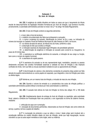 58
Subseção II
Do Auto de Infração
Art. 232. A exigência do crédito tributário em todos os casos em que o lançamento do tributo
resulte de descumprimento da legislação tributária formaliza-se por Auto de Infração, cuja lavratura incumbe,
privativamente, à autoridade administrativa prevista no inciso I do § 1º do artigo 183 deste Regulamento.
Art. 233. O Auto de Infração conterá os seguintes elementos:
I - o local, data e hora da lavratura;
II - o relatório circunstanciado dos fatos que embasaram a autuação;
III - o nome e endereço do autuado, identificação do imóvel, se for o caso, ou indicação do
número de inscrição no Cadastro Fiscal da Prefeitura Municipal de João Pessoa ou CNPJ, se houver;
IV - os valores da base de cálculo, do tributo e/ou da multa, conforme o caso;
V - a descrição do fato que constitui a infração;
VI - a indicação expressa da disposição legal infringida e da penalidade aplicável;
VII - a determinação da exigência e intimação ao autuado para cumpri-la ou impugná-la, no
prazo de 30 (trinta) dias;
VIII - a assinatura ou certificação eletrônica do autuante, a indicação de seu cargo ou função,
bem como o número de registro funcional;
IX - a assinatura do sujeito passivo.
§ 1º A assinatura do autuado ou de seu representante legal, mandatário, preposto ou pessoa
diretamente vinculada não constitui formalidade essencial à validade do Auto de Infração e não implicará
confissão de dívida, nem sua falta ou recusa acarretará nulidade do auto ou agravamento da infração.
§ 2º A discriminação de valores e dos elementos constantes do presente artigo poderá ser feita
através de quadros demonstrativos ou outros papéis em separado, que integrarão o Auto de Infração para todos
os efeitos legais.
§ 3º Admite-se, em um mesmo Auto de Infração, a inclusão de mais de uma infração.
Art. 234. Quando o volume de emissão ou a característica dos autos de infração justificar, a
autoridade administrativa poderá efetuar a lavratura por meio automatizado ou eletrônico.
Art. 235. O autuado terá ciência do Auto de Infração na forma dos artigos 161 a 166 deste
Regulamento.
Art. 236. Imediatamente depois da entrega do Auto de Infração na repartição, pela autoridade
fiscal, caberá a Diretoria de Fiscalização fazer seu protocolo, a ser organizado na forma de caderno forense,
mediante:
I - atribuição de capa com numeração;
II - anexação de documentos pertinentes, relacionados ao Auto de Infração, tais como ordens de
serviço, quadros, termos e papéis de trabalho;
§ 1º A numeração de protocolo a que se refere o inciso I deste artigo será imutável até a
constituição definitiva do crédito tributário objeto do Auto de Infração, ainda que haja impugnação, recurso
voluntário ou que os autos sejam remetidos a outro órgão, setor ou instância.
 