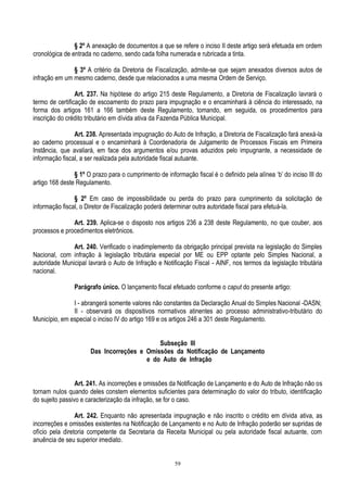 59
§ 2º A anexação de documentos a que se refere o inciso II deste artigo será efetuada em ordem
cronológica de entrada no caderno, sendo cada folha numerada e rubricada a tinta.
§ 3º A critério da Diretoria de Fiscalização, admite-se que sejam anexados diversos autos de
infração em um mesmo caderno, desde que relacionados a uma mesma Ordem de Serviço.
Art. 237. Na hipótese do artigo 215 deste Regulamento, a Diretoria de Fiscalização lavrará o
termo de certificação de escoamento do prazo para impugnação e o encaminhará à ciência do interessado, na
forma dos artigos 161 a 166 também deste Regulamento, tomando, em seguida, os procedimentos para
inscrição do crédito tributário em dívida ativa da Fazenda Pública Municipal.
Art. 238. Apresentada impugnação do Auto de Infração, a Diretoria de Fiscalização fará anexá-la
ao caderno processual e o encaminhará à Coordenadoria de Julgamento de Processos Fiscais em Primeira
Instância, que avaliará, em face dos argumentos e/ou provas aduzidos pelo impugnante, a necessidade de
informação fiscal, a ser realizada pela autoridade fiscal autuante.
§ 1º O prazo para o cumprimento de informação fiscal é o definido pela alínea „b‟ do inciso III do
artigo 168 deste Regulamento.
§ 2º Em caso de impossibilidade ou perda do prazo para cumprimento da solicitação de
informação fiscal, o Diretor de Fiscalização poderá determinar outra autoridade fiscal para efetuá-la.
Art. 239. Aplica-se o disposto nos artigos 236 a 238 deste Regulamento, no que couber, aos
processos e procedimentos eletrônicos.
Art. 240. Verificado o inadimplemento da obrigação principal prevista na legislação do Simples
Nacional, com infração à legislação tributária especial por ME ou EPP optante pelo Simples Nacional, a
autoridade Municipal lavrará o Auto de Infração e Notificação Fiscal - AINF, nos termos da legislação tributária
nacional.
Parágrafo único. O lançamento fiscal efetuado conforme o caput do presente artigo:
I - abrangerá somente valores não constantes da Declaração Anual do Simples Nacional -DASN;
II - observará os dispositivos normativos atinentes ao processo administrativo-tributário do
Município, em especial o inciso IV do artigo 169 e os artigos 246 a 301 deste Regulamento.
Subseção III
Das Incorreções e Omissões da Notificação de Lançamento
e do Auto de Infração
Art. 241. As incorreções e omissões da Notificação de Lançamento e do Auto de Infração não os
tornam nulos quando deles constem elementos suficientes para determinação do valor do tributo, identificação
do sujeito passivo e caracterização da infração, se for o caso.
Art. 242. Enquanto não apresentada impugnação e não inscrito o crédito em dívida ativa, as
incorreções e omissões existentes na Notificação de Lançamento e no Auto de Infração poderão ser supridas de
ofício pela diretoria competente da Secretaria da Receita Municipal ou pela autoridade fiscal autuante, com
anuência de seu superior imediato.
 