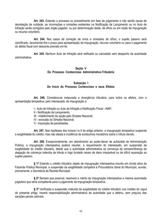 60
Art. 243. Estando o processo ou procedimento em fase de julgamento e não sendo causa de
decretação de nulidade, as incorreções e omissões existentes na Notificação de Lançamento ou no Auto de
Infração serão corrigidos pelo órgão julgador, ou por determinação deste, de ofício ou em razão de impugnação
ou recurso voluntário.
Art. 244. Nos casos de correção de erros e omissões de ofício, o sujeito passivo será
cientificado, devolvendo-lhe o prazo para apresentação da impugnação, recurso voluntário ou para o pagamento
do débito fiscal com desconto previsto em lei.
Art. 245. Nenhum Auto de Infração será retificado ou cancelado sem despacho da autoridade
administrativa.
Seção V
Do Processo Contencioso Administrativo-Tributário
Subseção I
Do Início do Processo Contencioso e seus Efeitos
Art. 246. Considera-se instaurada a divergência tributária, para todos os efeitos, com a
apresentação tempestiva, pelo interessado, de impugnação a:
I - Auto de Infração ou Auto de Infração e Notificação Fiscal - AINF;
II - Notificação de Lançamento;
III - indeferimento da opção pelo Simples Nacional;
IV - exclusão do Simples Nacional;
V - imposição de penalidades.
Art. 247. Nas hipóteses dos incisos I e II do artigo anterior, a impugnação tempestiva suspende
a exigibilidade do crédito, mas não afasta a incidência de acréscimos moratórios sobre o tributo devido.
Art. 248. Excepcionalmente, em atendimento ao poder-dever de autotutela da Administração
Pública, a impugnação intempestiva poderá resultar, a requerimento do interessado, em suspensão da
exigibilidade do crédito tributário, desde que a autoridade administrativa se convença da verossimilhança da
alegação de cobrança indevida de tributo e haja fundado receio de dano irreparável ou de difícil reparação ao
sujeito passivo.
§ 1º Estando o crédito tributário objeto de impugnação intempestiva inscrito em dívida ativa da
Fazenda Pública Municipal, a suspensão da exigibilidade competirá à Procuradoria Geral do Município, ouvida,
previamente, a Secretaria da Receita Municipal.
§ 2º Sempre que possível, resolverá o mérito da impugnação intempestiva a mesma autoridade
julgadora que seria competente para o julgamento da impugnação tempestiva.
§ 3º Verificada a suspensão indevida da exigibilidade do crédito tributário nos moldes do caput
do presente artigo, haverá responsabilização administrativa da autoridade que a deferiu, sem prejuízo das
sanções penais cabíveis.
 