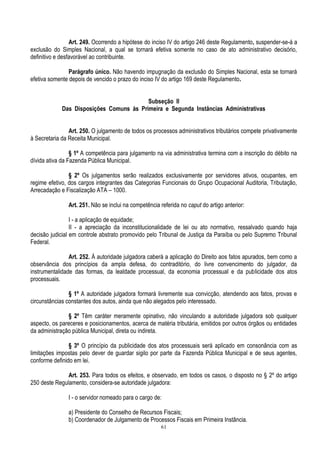 61
Art. 249. Ocorrendo a hipótese do inciso IV do artigo 246 deste Regulamento, suspender-se-á a
exclusão do Simples Nacional, a qual se tornará efetiva somente no caso de ato administrativo decisório,
definitivo e desfavorável ao contribuinte.
Parágrafo único. Não havendo impugnação da exclusão do Simples Nacional, esta se tornará
efetiva somente depois de vencido o prazo do inciso IV do artigo 169 deste Regulamento.
Subseção II
Das Disposições Comuns às Primeira e Segunda Instâncias Administrativas
Art. 250. O julgamento de todos os processos administrativos tributários compete privativamente
à Secretaria da Receita Municipal.
§ 1º A competência para julgamento na via administrativa termina com a inscrição do débito na
dívida ativa da Fazenda Pública Municipal.
§ 2º Os julgamentos serão realizados exclusivamente por servidores ativos, ocupantes, em
regime efetivo, dos cargos integrantes das Categorias Funcionais do Grupo Ocupacional Auditoria, Tributação,
Arrecadação e Fiscalização ATA – 1000.
Art. 251. Não se inclui na competência referida no caput do artigo anterior:
I - a aplicação de equidade;
II - a apreciação da inconstitucionalidade de lei ou ato normativo, ressalvado quando haja
decisão judicial em controle abstrato promovido pelo Tribunal de Justiça da Paraíba ou pelo Supremo Tribunal
Federal.
Art. 252. À autoridade julgadora caberá a aplicação do Direito aos fatos apurados, bem como a
observância dos princípios da ampla defesa, do contraditório, do livre convencimento do julgador, da
instrumentalidade das formas, da lealdade processual, da economia processual e da publicidade dos atos
processuais.
§ 1º A autoridade julgadora formará livremente sua convicção, atendendo aos fatos, provas e
circunstâncias constantes dos autos, ainda que não alegados pelo interessado.
§ 2º Têm caráter meramente opinativo, não vinculando a autoridade julgadora sob qualquer
aspecto, os pareceres e posicionamentos, acerca de matéria tributária, emitidos por outros órgãos ou entidades
da administração pública Municipal, direta ou indireta.
§ 3º O princípio da publicidade dos atos processuais será aplicado em consonância com as
limitações impostas pelo dever de guardar sigilo por parte da Fazenda Pública Municipal e de seus agentes,
conforme definido em lei.
Art. 253. Para todos os efeitos, e observado, em todos os casos, o disposto no § 2º do artigo
250 deste Regulamento, considera-se autoridade julgadora:
I - o servidor nomeado para o cargo de:
a) Presidente do Conselho de Recursos Fiscais;
b) Coordenador de Julgamento de Processos Fiscais em Primeira Instância.
 