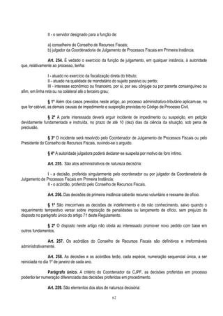 62
II - o servidor designado para a função de:
a) conselheiro do Conselho de Recursos Fiscais;
b) julgador da Coordenadoria de Julgamento de Processos Fiscais em Primeira Instância.
Art. 254. É vedado o exercício da função de julgamento, em qualquer instância, à autoridade
que, relativamente ao processo, tenha:
I - atuado no exercício da fiscalização direta do tributo;
II - atuado na qualidade de mandatário do sujeito passivo ou perito;
III - interesse econômico ou financeiro, por si, por seu cônjuge ou por parente consanguíneo ou
afim, em linha reta ou na colateral até o terceiro grau;
§ 1º Além dos casos previstos neste artigo, ao processo administrativo-tributário aplicam-se, no
que for cabível, as demais causas de impedimento e suspeição previstas no Código de Processo Civil.
§ 2º A parte interessada deverá arguir incidente de impedimento ou suspeição, em petição
devidamente fundamentada e instruída, no prazo de até 10 (dez) dias da ciência da situação, sob pena de
preclusão.
§ 3º O incidente será resolvido pelo Coordenador de Julgamento de Processos Fiscais ou pelo
Presidente do Conselho de Recursos Fiscais, ouvindo-se o arguido.
§ 4º A autoridade julgadora poderá declarar-se suspeita por motivo de foro íntimo.
Art. 255. São atos administrativos de natureza decisória:
I - a decisão, proferida singularmente pelo coordenador ou por julgador da Coordenadoria de
Julgamento de Processos Fiscais em Primeira Instância;
II - o acórdão, proferido pelo Conselho de Recursos Fiscais.
Art. 256. Das decisões de primeira instância caberão recurso voluntário e reexame de ofício.
§ 1º São irrecorríveis as decisões de indeferimento e de não conhecimento, salvo quando o
requerimento tempestivo versar sobre imposição de penalidades ou lançamento de ofício, sem prejuízo do
disposto no parágrafo único do artigo 71 deste Regulamento.
§ 2º O disposto neste artigo não obsta ao interessado promover novo pedido com base em
outros fundamentos.
Art. 257. Os acórdãos do Conselho de Recursos Fiscais são definitivos e irreformáveis
administrativamente.
Art. 258. As decisões e os acórdãos terão, cada espécie, numeração sequencial única, a ser
reiniciada no dia 1º de janeiro de cada ano.
Parágrafo único. A critério do Coordenador da CJPF, as decisões proferidas em processo
poderão ter numeração diferenciada das decisões proferidas em procedimento.
Art. 259. São elementos dos atos de natureza decisória:
 
