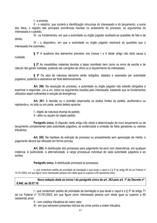63
I - a ementa;
II - o relatório, que conterá a identificação minuciosa do interessado e do lançamento, a suma
dos fatos, o registro das principais ocorrências havidas no andamento do processo, os argumentos do
interessado e o pedido;
III - os fundamentos, em que a autoridade ou órgão julgador analisará as questões de fato e de
direito;
IV - o dispositivo, em que a autoridade ou órgão julgador resolverá as questões que o
interessado lhe submeteu.
§ 1º A ausência dos elementos previstos nos incisos I e II deste artigo não dará causa a
nulidade.
§ 2º As inexatidões materiais devidas a lapso manifesto bem como os erros de escrita e de
cálculo não geram nulidade, podendo ser corrigidos de ofício ou a requerimento do interessado.
§ 3º Os atos de natureza decisória serão redigidos, datados e assinados por autoridade
julgadora, podendo a assinatura ser feita eletronicamente.
Art. 260. Na resolução do processo, a autoridade ou órgão julgador não estarão obrigados a
examinar e responder, um a um, todos os argumentos trazidos pelo interessado, bastando que os fundamentos
utilizados sejam suficientes à solução da divergência.
Art. 261. A decisão ou o acórdão observarão os exatos limites do pedido, acolhendo-o ou
rejeitando-o, no todo ou em parte, sendo defeso apreciar:
I - objeto de natureza diversa do pedido;
II - além ou aquém do objeto pedido.
Parágrafo único. O disposto neste artigo não obsta a determinação de novo lançamento ou de
lançamento complementar pela autoridade julgadora, se evidenciada a omissão de fatos geradores ou valores
tributários.
Art. 262. Na hipótese de extinção do processo ou procedimento sem apreciação de mérito, o
julgamento deverá ser efetuado em forma concisa.
Art. 263. A distribuição dos processos para julgamento far-se-á com observância, em qualquer
instância, à publicidade, à alternatividade, à carga processual individual de cada autoridade julgadora e ao
sorteio.
Parágrafo único. A distribuição priorizará os processos:
I - que contenham pedido de prioridade de tramitação a que alude o caput e o § 3º do artigo 69 da Lei Federal nº
10.741/2003, em que figure como interessado pessoa com idade igual ou superior a 60 (sessenta) anos;
Nova redação dada ao inciso I do parágrafo único do art. 263 pelo art. 1º do Decreto nº
6.940, de 20.07.10.
I - que contenham pedido de prioridade de tramitação a que alude o caput e o § 3º do artigo 71
da Lei Federal nº 10.741/2003, em que figure como interessado pessoa com idade igual ou superior a 60
(sessenta) anos;
II - com créditos tributários de maior valor;
III - em que estiverem presentes indícios de crime contra a ordem tributária.
 