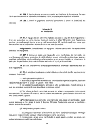 64
Art. 264. A distribuição dos processos competirá ao Presidente do Conselho de Recursos
Fiscais e ao Coordenador de Julgamento de Processos Fiscais, auxiliados pelas respectivas secretarias.
Art. 265. A ordem de julgamento observará rigorosamente a ordem de distribuição dos
processos.
Subseção III
Da Impugnação
Art. 266. A impugnação será cabível nas hipóteses previstas no artigo 246 deste Regulamento e
deverá ser apresentada por escrito, no prazo fixado pelo inciso IV do artigo 169 também deste Regulamento,
quando o interessado alegará, de uma só vez, a matéria que entender útil, instruindo, desde logo, com a prova
documental em que se fundamentar e requerendo outras que pretender produzir.
Parágrafo único. Considerar-se-á não impugnada a matéria que não tenha sido expressamente
contestada pelo impugnante.
Art. 267. O decurso do prazo para impugnação sem a manifestação do interessado, não
havendo causas extintivas ou suspensivas do crédito tributário, encerra a discussão administrativa e garante a
veracidade, definitividade e irreformabilidade dos fatos relativos ao lançamento tributário, ao indeferimento da
opção pelo Simples Nacional, à exclusão do Simples Nacional ou à imposição de penalidade.
Art. 268. Não será conhecida a impugnação intempestiva, observado o disposto no artigo 248
deste Regulamento.
Art. 269. A autoridade julgadora de primeira instância, previamente à decisão, quando entender
necessário, determinará:
I - a realização de informação fiscal;
II - de ofício ou a requerimento do interessado: a realização de diligências ou perícias, observado
o disposto na Subseção VII da Seção II do Capitulo I deste Título;
III - no caso de impugnação parcial: a formação de autos apartados para a imediata cobrança da
parte não contestada, consignando essa circunstância no processo original.
§ 1º Na informação fiscal, a autoridade autuante não rebaterá os argumentos do impugnante
nem defenderá o procedimento fiscalizatório, mas tão somente responderá aos questionamentos formulados nos
autos pela autoridade julgadora.
§ 2º Sendo trazidos novos elementos pela informação fiscal, deles será cientificado o sujeito
passivo, assinando-se-lhe o prazo do inciso III do artigo 169 deste Regulamento para que se manifeste a
respeito, se entender necessário.
§ 3º Na hipótese do parágrafo anterior:
I - o sujeito passivo se limitará exclusivamente aos novos elementos trazidos pela informação
fiscal, sendo desconsideradas quaisquer outras manifestações quanto aos demais;
II - transcorrendo o prazo sem a manifestação do sujeito passivo, precluirá seu direito, sem
qualquer afronta ao contraditório e ampla defesa.
 