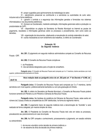 68
III - propor sugestões para aprimoramento da metodologia do setor;
IV - atendimento presencial ao contribuinte e a servidores ou autoridades de outro setor,
inclusive sob a forma telefônica;
V - garantir o controle e a segurança das informações geradas e fornecidas nos sistemas
informatizados e nos documentos eletrônicos;
VI - fornecer ao Coordenador, mediante solicitação, informações gerenciais sobre a produção e a
produtividade da CJPF;
VII - disponibilizar na página da Secretaria da Receita Municipal na Internet as pautas de
julgamento, resultados e informações genéricas sobre os processos e procedimentos, bem como sobre as
decisões;
VIII - organização de documentos, objetivando a manutenção do controle sistemático do setor;
IX - outras necessárias ao bom andamento dos trabalhos, a critério do Coordenador.
Subseção VII
Da Segunda Instância
Art. 291. O julgamento em segunda instância administrativa compete ao Conselho de Recursos
Fiscais - CRF.
Art. 292. O Conselho de Recursos Fiscais compõe-se:
I - do Presidente;
II - dos servidores designados para a função de conselheiro.
Parágrafo único. O Conselho de Recursos Fiscais será composto por 4 a 7 membros, dentre servidores com nível
superior, preferencialmente bacharéis em Direito.
Nova redação dada ao parágrafo único do art. 292 pelo art. 1º do Decreto nº 6.940, de
20.07.10.
Parágrafo único. O Conselho de Recursos Fiscais será composto por 3 a 7 membros, dentre
servidores com nível superior, preferencialmente bacharéis ou com pós-graduação em Direito.
Art. 293. A critério do Secretário da Receita Municipal, o Conselho de Recursos Fiscais poderá
funcionar somente em Plenário ou em Plenário e Câmaras de Recursos Fiscais.
Parágrafo único. Na hipótese de existência de Câmaras de Recursos Fiscais, estas serão em
número de 2 (duas) e terão as competências do CRF distribuídas, na forma do regimento interno.
Art. 294. O julgamento típico de segunda instância terá a denominação de “Acórdão” e será
realizado de forma colegiada, por maioria simples de votos.
Art. 295. O Presidente do Conselho de Recursos Fiscais terá voto em todos os processos,
prevalecendo seu posicionamento em caso de empate.
Art. 296. Ao CRF compete o conhecimento, processamento e julgamento, em sessão ordinária
ou extraordinária:
I - de recurso voluntário contra decisão de primeira instância; e
II - de reexame de ofício de decisão de primeira instância.
 