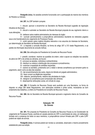 69
Parágrafo único. As sessões somente funcionarão com a participação da maioria dos membros
do Plenário ou Câmara.
Art. 297. Ao CRF também compete:
I - discutir, aprovar e encaminhar ao Secretário da Receita Municipal sugestão de legislação
tributária do Município;
II - discutir e submeter ao Secretário da Receita Municipal proposta de seu regimento interno e
suas alterações;
III - deliberar sobre matéria administrativa de interesse do órgão;
IV - sumular periodicamente a jurisprudência administrativa resultante de reiterados julgados
seus e da Coordenadoria de Julgamento de Processos Fiscais;
V - emitir parecer sobre matéria tributária relevante e nos assuntos de interesse da Secretaria,
por determinação do Secretário da Receita Municipal;
VI - a resposta a consulta tributária, na forma do artigo 307 a 313 deste Regulamento, e ao
pedido de informação decorrente da consulta ineficaz.
Art. 298. São atribuições do Presidente do Conselho de Recursos Fiscais:
I - presidir, coordenar, resolver as questões de ordem, votar e apurar as votações nas sessões
do pleno do CRF e de ambas as câmaras, se houver;
II - convocar as sessões, ordinárias e extraordinárias;
III - distribuir ou ordenar a distribuição dos processos e procedimentos;
IV - autorizar a expedição de certidões requeridas;
V - assinar os acórdãos, juntamente com o relator e demais conselheiros que tomarem parte no
julgamento, assim como as atas das sessões;
VI - dar encaminhamento dos autos, depois do trânsito em julgado administrativo;
VII - fazer cumprir as diligências requeridas;
VIII - elaborar, periodicamente, relatório das atividades do órgão;
IX - designar os conselheiros para composição das câmaras;
X - desempenhar atribuições outras, em virtude do cargo.
Art. 299. O Conselho de Recursos Fiscais será auxiliado por uma Secretaria, na forma do
disposto no artigo 290 deste Regulamento, com atribuições similares e ainda outras, necessárias ao bom
andamento dos trabalhos, a critério do Presidente do Conselho de Recursos Fiscais.
Art. 300. Ato do Secretário da Receita Municipal aprovará o regimento interno do Conselho de
Recursos Fiscais.
Subseção VIII
Da Súmula
Art. 301. Por proposta do Presidente do Conselho de Recursos Fiscais ou do Coordenador de
Julgamento de Processos Fiscais, acolhida em sessão plenária do CRF à unanimidade de votos, em deliberação
tomada com a presença de todos os seus membros, a jurisprudência comum firmada pelo CRF e pela CJPF
poderá ser objeto de súmula.
Parágrafo único. A súmula poderá ser revista ou cancelada, observado o mesmo procedimento
estabelecido para sua edição.
 