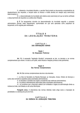 7
II - afastando a imunidade tributária, o servidor fiscal juntará os documentos comprobatórios do
desatendimento dos requisitos, e lançará todos os tributos e multas devidos em relação ao(s) exercício(s)
determinado(s); e
III - a desconsideração da imunidade será relativa ao(s) exercício(s) em que se tenha verificado
o descumprimento de requisitos ou a prática das infrações.
§ 3° Os lançamentos oriundos da desconsideração da imunidade seguirão o processo
administrativo previsto neste Regulamento, oportunidade em que será apreciada como prejudicial do
lançamento, se for argüida pelo interessado.
T Í T U L O II
D A L E G I S L A Ç Ã O T R I B U T Á R I A
C A P Í T U L O I
DAS DISPOSIÇÕES GERAIS
Seção I
Da Disposição Preliminar
Art. 13. A expressão "legislação tributária" compreende as leis, os decretos e as normas
complementares que versem, no todo ou em parte, sobre tributos e relações jurídicas a eles pertinentes.
Seção II
Das Normas Complementares
Art. 14. São normas complementares das leis e dos decretos:
I - os Atos do Secretário da Receita Municipal, as Instruções, Avisos, Ordens de Serviços e
outros atos normativos expedidos pelas autoridades administrativas;
II - as decisões e acórdãos dos órgãos competentes das instâncias administrativas;
III - as práticas reiteradamente observadas pelas autoridades administrativas;
IV - os convênios que o Município celebra com entidades e órgãos da administração direta ou
indireta da União, dos Estados ou de outros Municípios.
Parágrafo único. A observância das normas referidas neste artigo exclui a imposição de
penalidades e a cobrança de juros de mora.
C A P Í T U L O II
DA VIGÊNCIA DA LEGISLAÇÃO TRIBUTÁRIA
 