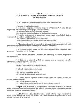 70
Seção VI
Do Encerramento da Discussão Administrativa e da Eficácia e Execução
dos Atos Decisórios
Art. 302. Encerra-se a possibilidade de discussão na esfera administrativa com:
I - o trânsito em julgado administrativo;
II - o transcurso dos prazos previstos nas alíneas “a” e “b” do inciso IV do artigo 169 deste
Regulamento, sem a apresentação de impugnação ou recurso voluntário;
III - desistência da impugnação ou do recurso voluntário;
IV - o pagamento do Auto de Infração ou da Notificação de Lançamento;
V - o pedido de parcelamento ou qualquer outro ato que importe em confissão de dívida ou
reconhecimento da existência do crédito tributário;
VI - a extinção do crédito tributário por outras maneiras;
VII - a ocorrência de outras hipóteses previstas na legislação tributária.
§ 1º Considera-se desistência da impugnação ou do recurso voluntário a propositura, pelo sujeito
passivo, de ação judicial relativa à mesma matéria objeto da divergência administrativa.
§ 2º A desistência de que trata o § 1º será declarada pela autoridade competente, ouvida
previamente a Procuradoria Geral do Município.
§ 3º Do despacho que declarar a desistência, nos termos do § 2º, não cabe impugnação ou
recurso voluntário.
§ 4º Será nulo o julgamento proferido em processo após o encerramento da esfera
administrativa, nas hipóteses previstas neste artigo.
Art. 303. Fazem o trânsito em julgado administrativo:
I - a decisão irrecorrível de primeira instância:
a) da qual não caiba reexame de ofício;
b) confirmada pelo julgamento de reexame de ofício;
II - a decisão recorrível de primeira instância, expirado o prazo para o recurso voluntário, sem
que este tenha sido interposto;
III - o acórdão de segunda instância;
IV - o julgamento de reexame de ofício que não confirme decisão irrecorrível.
Parágrafo único. A contagem do prazo prescricional somente terá início depois da ciência do
sujeito passivo sobre o resultado do julgamento que efetuou o trânsito em julgado, não ocorrendo prescrição
intercorrente em sede de processo administrativo.
Art. 304. Encerrada a discussão administrativa e tornado definitivo o julgamento contrário ao
sujeito passivo, lhe será dada ciência para, se for o caso, efetuar pagamento ou parcelamento do crédito
tributário no prazo de até 30 (trinta) dias.
 