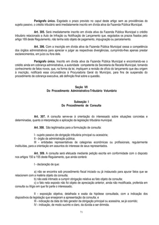 71
Parágrafo único. Esgotado o prazo previsto no caput deste artigo sem as providências do
sujeito passivo, o crédito tributário será imediatamente inscrito em dívida ativa da Fazenda Pública Municipal.
Art. 305. Será imediatamente inscrito em dívida ativa da Fazenda Pública Municipal o crédito
tributário relacionado a Auto de Infração ou Notificação de Lançamento que, esgotados os prazos fixados pelo
artigo 169 deste Regulamento, não tenha sido objeto de pagamento, impugnação ou parcelamento.
Art. 306. Com a inscrição em dívida ativa da Fazenda Pública Municipal cessa a competência
dos órgãos administrativos para apreciar e julgar as respectivas divergências, cumprindo-lhes apenas prestar
esclarecimentos, em juízo ou fora dele.
Parágrafo único. Inscrito em dívida ativa da Fazenda Pública Municipal e encontrando-se o
crédito ainda em cobrança administrativa, a autoridade competente da Secretaria da Receita Municipal, tomando
conhecimento de fatos novos, que, na forma da lei, impliquem a revisão de ofício do lançamento que deu origem
à inscrição, notificará essa circunstância à Procuradoria Geral do Município, para fins de suspensão do
procedimento de cobrança executiva, até definição final sobre a questão.
Seção VII
Do Procedimento Administrativo-Tributário Voluntário
Subseção I
Do Procedimento de Consulta
Art. 307. A consulta serve-se à orientação do interessado sobre situações concretas e
determinadas, quanto à interpretação e aplicação da legislação tributária municipal.
Art. 308. São legitimados para a formulação de consulta:
I - sujeito passivo de obrigação tributária principal ou acessória;
II - órgão da administração pública;
III - entidades representativas de categorias econômicas ou profissionais, regularmente
instituídas, para a orientação em assuntos do interesse de seus representados.
Art. 309. A consulta será efetuada mediante petição escrita em conformidade com o disposto
nos artigos 150 a 155 deste Regulamento, que ainda conterá:
I - declaração de que:
a) não se encontra sob procedimento fiscal iniciado ou já instaurado para apurar fatos que se
relacionem com a matéria objeto da consulta;
b) não está intimado a cumprir obrigação relativa ao fato objeto da consulta;
c) o fato nela exposto não foi objeto de apreciação anterior, ainda não modificada, proferida em
consulta ou litígio em que foi parte o interessado;
II - exposição objetiva, detalhada e exata da hipótese consultada, com a indicação dos
dispositivos da legislação que ensejaram a apresentação da consulta; e
III - indicação da data do fato gerador da obrigação principal ou acessória, se já ocorrido;
IV - indicação, de modo sucinto e claro, da dúvida a ser dirimida.
 