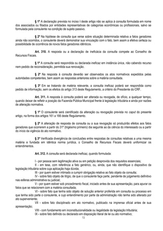 72
§ 1º A declaração prevista no inciso I deste artigo não se aplica à consulta formulada em nome
dos associados ou filiados por entidades representativas de categorias econômicas ou profissionais, salvo se
formulada pela consulente na condição de sujeito passivo.
§ 2º Na hipótese de consulta que verse sobre situação determinada relativa a fatos geradores
ainda não ocorridos, o consulente deverá demonstrar sua vinculação com o fato, bem assim a efetiva certeza ou
possibilidade de ocorrência de novos fatos geradores idênticos.
Art. 310. A resposta ou a declaração de ineficácia da consulta compete ao Conselho de
Recursos Fiscais.
§ 1º A consulta será respondida ou declarada ineficaz em instância única, não cabendo recurso
nem pedido de reconsideração, permitida sua renovação.
§ 2º Na resposta à consulta deverão ser observados os atos normativos expedidos pelas
autoridades competentes, bem assim as respostas anteriores sobre a matéria consultada.
§ 3º Em se tratando de matéria relevante, a consulta ineficaz poderá ser respondida como
pedido de informação, sem os efeitos do artigo 313 deste Regulamento, a critério do Presidente do CRF.
Art. 311. A resposta à consulta poderá ser alterada ou revogada, de ofício, a qualquer tempo,
quando deixar de refletir a posição da Fazenda Pública Municipal frente à legislação tributária e ainda por razões
de alteração normativa.
§ 1º O consulente será cientificado da alteração ou revogação prevista no caput do presente
artigo, na forma dos artigos 161 a 166 deste Regulamento.
§ 2º A alteração de resposta de consulta ou a sua revogação só produzirão efeitos aos fatos
geradores que ocorrerem a partir do 31º (trigésimo primeiro) dia seguinte ao da ciência do interessado ou a partir
do início da vigência do ato normativo.
§ 3º Verificada divergência de conclusões entre respostas de consultas relativas a uma mesma
matéria e fundada em idêntica norma jurídica, o Conselho de Recursos Fiscais deverá uniformizar os
entendimentos.
Art. 312. A consulta será declarada ineficaz, quando formulada:
I - por pessoa sem legitimação ativa ou em petição desprovida dos requisitos essenciais;
II - em tese, com referência a fato genérico, ou, ainda, que não identifique o dispositivo da
legislação tributária sobre cuja aplicação haja dúvida;
III - por quem estiver intimado a cumprir obrigação relativa ao fato objeto da consulta;
IV - sobre fato objeto de litígio, de que o consulente faça parte, pendente de julgamento definitivo
nas esferas administrativa ou judicial;
V - por quem estiver sob procedimento fiscal, iniciado antes de sua apresentação, para apurar os
fatos que se relacionem com a matéria consultada;
VI - sobre fato que tenha sido objeto de solução anterior proferida em consulta ou processo em
que tenha sido parte o consulente, e cujo entendimento por parte da administração não tenha sido alterado por
ato superveniente;
VII - sobre fato disciplinado em ato normativo, publicado na imprensa oficial antes de sua
apresentação;
VIII - com fundamento em inconstitucionalidade ou ilegalidade da legislação tributária;
IX - sobre fato definido ou declarado em disposição literal de lei ou ato normativo;
 