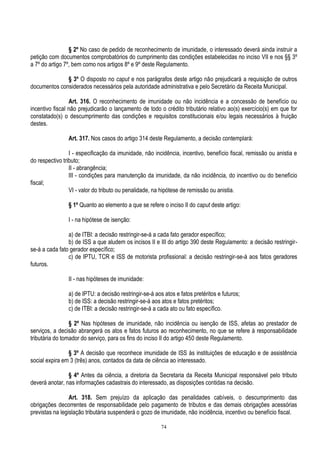 74
§ 2º No caso de pedido de reconhecimento de imunidade, o interessado deverá ainda instruir a
petição com documentos comprobatórios do cumprimento das condições estabelecidas no inciso VII e nos §§ 3º
a 7º do artigo 7º, bem como nos artigos 8º e 9º deste Regulamento.
§ 3º O disposto no caput e nos parágrafos deste artigo não prejudicará a requisição de outros
documentos considerados necessários pela autoridade administrativa e pelo Secretário da Receita Municipal.
Art. 316. O reconhecimento de imunidade ou não incidência e a concessão de benefício ou
incentivo fiscal não prejudicarão o lançamento de todo o crédito tributário relativo ao(s) exercício(s) em que for
constatado(s) o descumprimento das condições e requisitos constitucionais e/ou legais necessários à fruição
destes.
Art. 317. Nos casos do artigo 314 deste Regulamento, a decisão contemplará:
I - especificação da imunidade, não incidência, incentivo, benefício fiscal, remissão ou anistia e
do respectivo tributo;
II - abrangência;
III - condições para manutenção da imunidade, da não incidência, do incentivo ou do benefício
fiscal;
VI - valor do tributo ou penalidade, na hipótese de remissão ou anistia.
§ 1º Quanto ao elemento a que se refere o inciso II do caput deste artigo:
I - na hipótese de isenção:
a) de ITBI: a decisão restringir-se-á a cada fato gerador específico;
b) de ISS a que aludem os incisos II e III do artigo 390 deste Regulamento: a decisão restringir-
se-á a cada fato gerador específico;
c) de IPTU, TCR e ISS de motorista profissional: a decisão restringir-se-á aos fatos geradores
futuros.
II - nas hipóteses de imunidade:
a) de IPTU: a decisão restringir-se-á aos atos e fatos pretéritos e futuros;
b) de ISS: a decisão restringir-se-á aos atos e fatos pretéritos;
c) de ITBI: a decisão restringir-se-á a cada ato ou fato específico.
§ 2º Nas hipóteses de imunidade, não incidência ou isenção de ISS, afetas ao prestador de
serviços, a decisão abrangerá os atos e fatos futuros ao reconhecimento, no que se refere à responsabilidade
tributária do tomador do serviço, para os fins do inciso II do artigo 450 deste Regulamento.
§ 3º A decisão que reconhece imunidade de ISS às instituições de educação e de assistência
social expira em 3 (três) anos, contados da data de ciência ao interessado.
§ 4º Antes da ciência, a diretoria da Secretaria da Receita Municipal responsável pelo tributo
deverá anotar, nas informações cadastrais do interessado, as disposições contidas na decisão.
Art. 318. Sem prejuízo da aplicação das penalidades cabíveis, o descumprimento das
obrigações decorrentes de responsabilidade pelo pagamento de tributos e das demais obrigações acessórias
previstas na legislação tributária suspenderá o gozo de imunidade, não incidência, incentivo ou benefício fiscal.
 